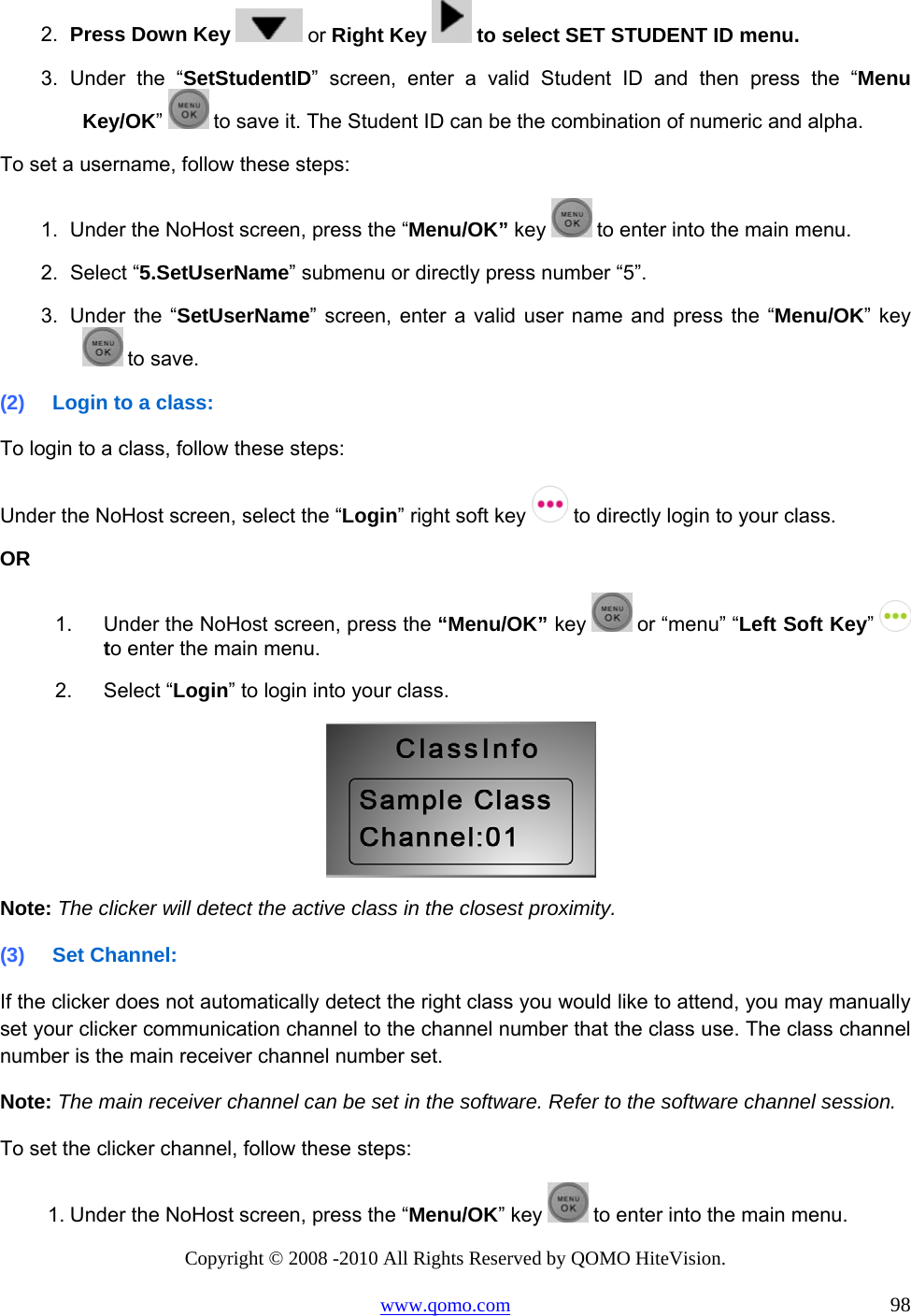 Copyright © 2008 -2010 All Rights Reserved by QOMO HiteVision. www.qomo.com                                                                          98 2.  Press Down Key   or Right Key   to select SET STUDENT ID menu. 3. Under the “SetStudentID” screen, enter a valid Student ID and then press the “Menu Key/OK”  to save it. The Student ID can be the combination of numeric and alpha. To set a username, follow these steps:  1.  Under the NoHost screen, press the “Menu/OK” key   to enter into the main menu. 2. Select “5.SetUserName” submenu or directly press number “5”. 3.  Under the “SetUserName” screen, enter a valid user name and press the “Menu/OK” key  to save. (2)  Login to a class: To login to a class, follow these steps: Under the NoHost screen, select the “Login” right soft key   to directly login to your class. OR 1.  Under the NoHost screen, press the “Menu/OK” key   or “menu” “Left Soft Key”   to enter the main menu. 2. Select “Login” to login into your class.      Note: The clicker will detect the active class in the closest proximity. (3)  Set Channel: If the clicker does not automatically detect the right class you would like to attend, you may manually set your clicker communication channel to the channel number that the class use. The class channel number is the main receiver channel number set.  Note: The main receiver channel can be set in the software. Refer to the software channel session. To set the clicker channel, follow these steps: 1. Under the NoHost screen, press the “Menu/OK” key   to enter into the main menu. 