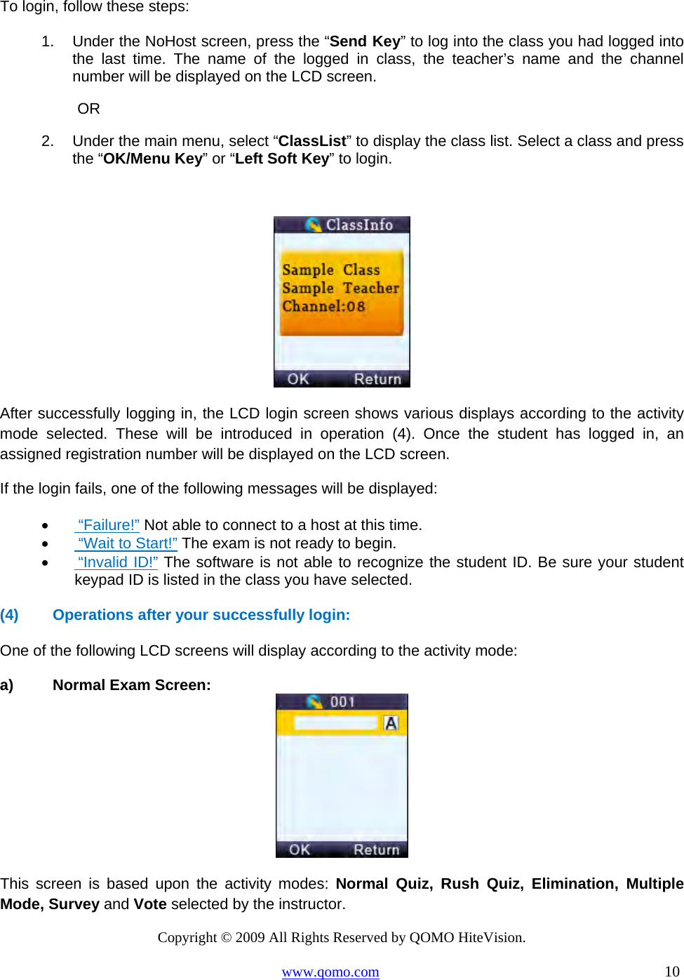 Copyright © 2009 All Rights Reserved by QOMO HiteVision. www.qomo.com                                                                          10  To login, follow these steps: 1.  Under the NoHost screen, press the “Send Key” to log into the class you had logged into the last time. The name of the logged in class, the teacher’s name and the channel number will be displayed on the LCD screen.  OR 2.  Under the main menu, select “ClassList” to display the class list. Select a class and press the “OK/Menu Key” or “Left Soft Key” to login.   After successfully logging in, the LCD login screen shows various displays according to the activity mode selected. These will be introduced in operation (4). Once the student has logged in, an assigned registration number will be displayed on the LCD screen.  If the login fails, one of the following messages will be displayed: •       “Failure!” Not able to connect to a host at this time. •       “Wait to Start!” The exam is not ready to begin. •       “Invalid ID!” The software is not able to recognize the student ID. Be sure your student keypad ID is listed in the class you have selected.  (4)  Operations after your successfully login:  One of the following LCD screens will display according to the activity mode: a)  Normal Exam Screen:  This screen is based upon the activity modes: Normal Quiz, Rush Quiz, Elimination, Multiple Mode, Survey and Vote selected by the instructor. 