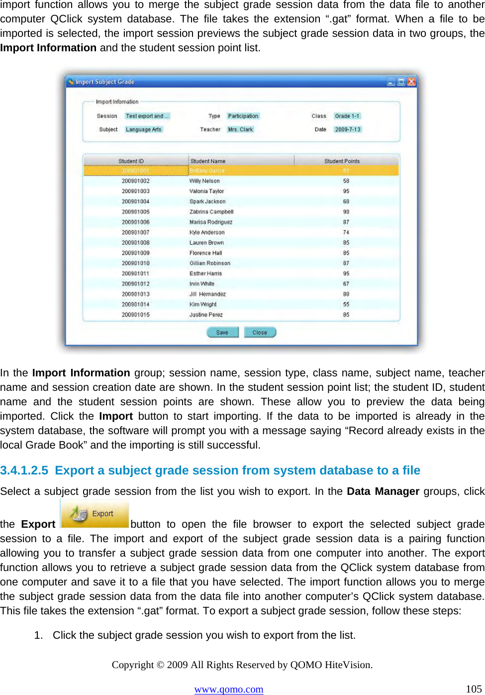 Copyright © 2009 All Rights Reserved by QOMO HiteVision. www.qomo.com                                                                          105  import function allows you to merge the subject grade session data from the data file to another computer QClick system database. The file takes the extension “.gat” format. When a file to be imported is selected, the import session previews the subject grade session data in two groups, the Import Information and the student session point list.   In the Import Information group; session name, session type, class name, subject name, teacher name and session creation date are shown. In the student session point list; the student ID, student name and the student session points are shown. These allow you to preview the data being imported. Click the Import button to start importing. If the data to be imported is already in the system database, the software will prompt you with a message saying “Record already exists in the local Grade Book” and the importing is still successful. 3.4.1.2.5  Export a subject grade session from system database to a file Select a subject grade session from the list you wish to export. In the Data Manager groups, click the  Export  button to open the file browser to export the selected subject grade session to a file. The import and export of the subject grade session data is a pairing function allowing you to transfer a subject grade session data from one computer into another. The export function allows you to retrieve a subject grade session data from the QClick system database from one computer and save it to a file that you have selected. The import function allows you to merge the subject grade session data from the data file into another computer’s QClick system database. This file takes the extension “.gat” format. To export a subject grade session, follow these steps: 1.  Click the subject grade session you wish to export from the list. 