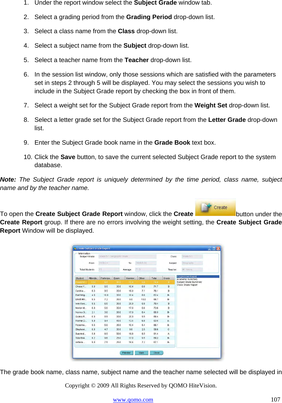 Copyright © 2009 All Rights Reserved by QOMO HiteVision. www.qomo.com                                                                          107  1.  Under the report window select the Subject Grade window tab. 2.  Select a grading period from the Grading Period drop-down list. 3.  Select a class name from the Class drop-down list. 4.  Select a subject name from the Subject drop-down list. 5.  Select a teacher name from the Teacher drop-down list. 6.  In the session list window, only those sessions which are satisfied with the parameters set in steps 2 through 5 will be displayed. You may select the sessions you wish to include in the Subject Grade report by checking the box in front of them. 7.  Select a weight set for the Subject Grade report from the Weight Set drop-down list. 8.  Select a letter grade set for the Subject Grade report from the Letter Grade drop-down list. 9.  Enter the Subject Grade book name in the Grade Book text box. 10. Click the Save button, to save the current selected Subject Grade report to the system database. Note: The Subject Grade report is uniquely determined by the time period, class name, subject name and by the teacher name. To open the Create Subject Grade Report window, click the Create  button under the Create Report group. If there are no errors involving the weight setting, the Create Subject Grade Report Window will be displayed.  The grade book name, class name, subject name and the teacher name selected will be displayed in 