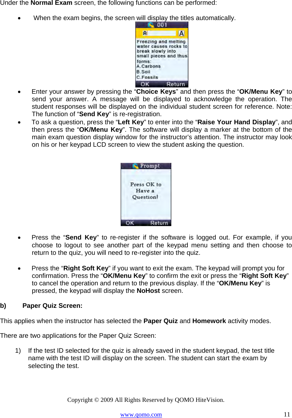 Copyright © 2009 All Rights Reserved by QOMO HiteVision. www.qomo.com                                                                          11  Under the Normal Exam screen, the following functions can be performed: •       When the exam begins, the screen will display the titles automatically.  •      Enter your answer by pressing the “Choice Keys” and then press the “OK/Menu Key” to send your answer. A message will be displayed to acknowledge the operation. The student responses will be displayed on the individual student screen for reference. Note: The function of “Send Key” is re-registration.    •      To ask a question, press the “Left Key” to enter into the “Raise Your Hand Display”, and then press the “OK/Menu Key”. The software will display a marker at the bottom of the main exam question display window for the instructor’s attention. The instructor may look on his or her keypad LCD screen to view the student asking the question.    •      Press  the  “Send Key” to re-register if the software is logged out. For example, if you choose to logout to see another part of the keypad menu setting and then choose to return to the quiz, you will need to re-register into the quiz.  •      Press the “Right Soft Key” if you want to exit the exam. The keypad will prompt you for confirmation. Press the “OK/Menu Key” to confirm the exit or press the “Right Soft Key” to cancel the operation and return to the previous display. If the “OK/Menu Key” is pressed, the keypad will display the NoHost screen.  b)  Paper Quiz Screen:  This applies when the instructor has selected the Paper Quiz and Homework activity modes. There are two applications for the Paper Quiz Screen: 1)  If the test ID selected for the quiz is already saved in the student keypad, the test title name with the test ID will display on the screen. The student can start the exam by selecting the test.  