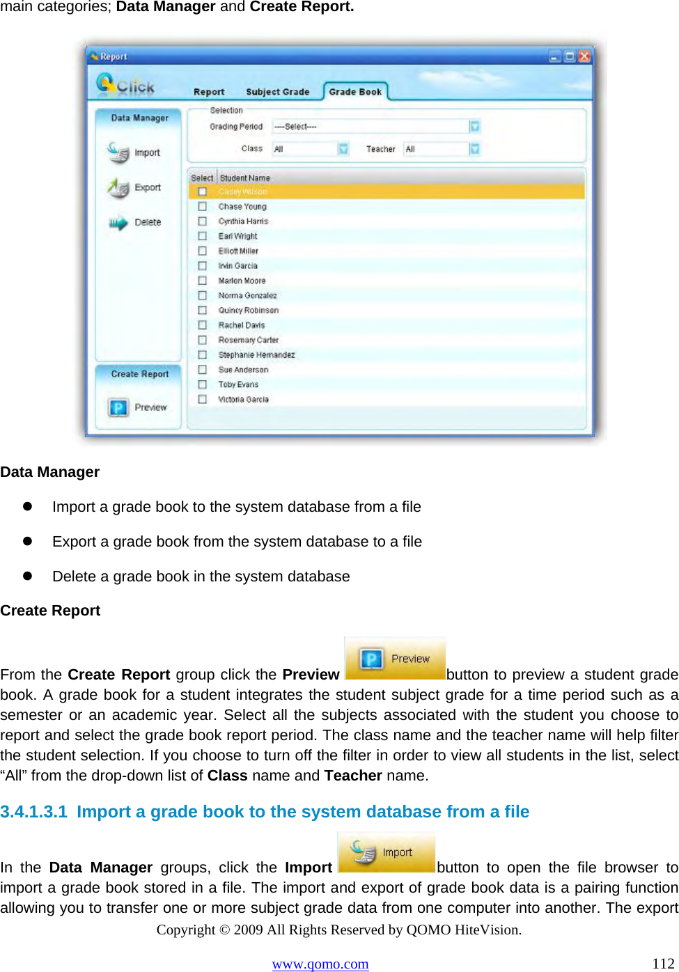 Copyright © 2009 All Rights Reserved by QOMO HiteVision. www.qomo.com                                                                          112  main categories; Data Manager and Create Report.  Data Manager   Import a grade book to the system database from a file    Export a grade book from the system database to a file   Delete a grade book in the system database Create Report From the Create Report group click the Preview  button to preview a student grade book. A grade book for a student integrates the student subject grade for a time period such as a semester or an academic year. Select all the subjects associated with the student you choose to report and select the grade book report period. The class name and the teacher name will help filter the student selection. If you choose to turn off the filter in order to view all students in the list, select “All” from the drop-down list of Class name and Teacher name. 3.4.1.3.1  Import a grade book to the system database from a file In the Data Manager groups, click the Import  button to open the file browser to import a grade book stored in a file. The import and export of grade book data is a pairing function allowing you to transfer one or more subject grade data from one computer into another. The export 