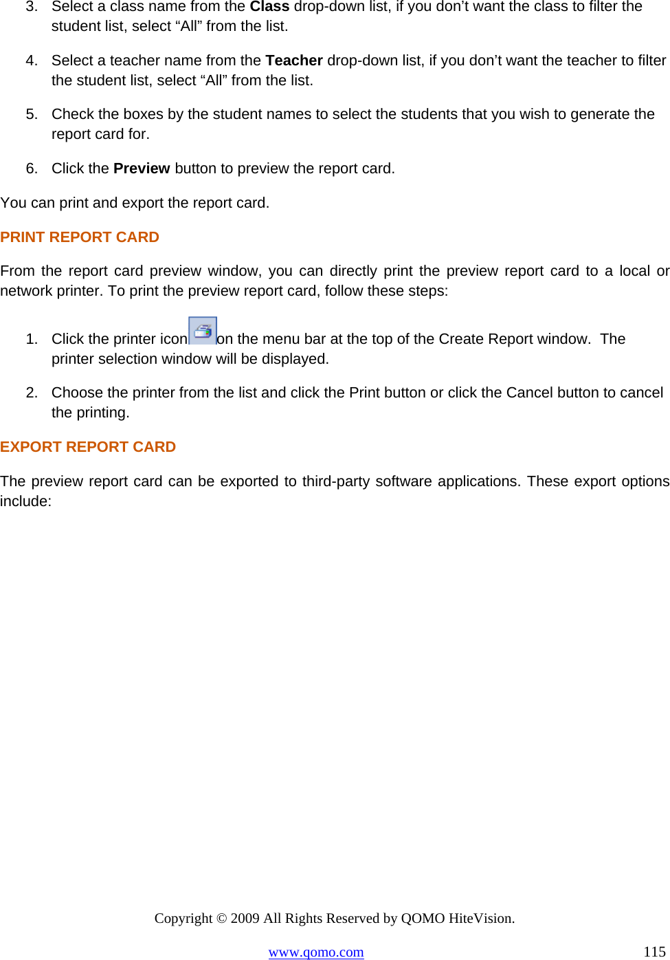 Copyright © 2009 All Rights Reserved by QOMO HiteVision. www.qomo.com                                                                          115  3.  Select a class name from the Class drop-down list, if you don’t want the class to filter the student list, select “All” from the list. 4.  Select a teacher name from the Teacher drop-down list, if you don’t want the teacher to filter the student list, select “All” from the list. 5.  Check the boxes by the student names to select the students that you wish to generate the report card for. 6. Click the Preview button to preview the report card. You can print and export the report card. PRINT REPORT CARD From the report card preview window, you can directly print the preview report card to a local or network printer. To print the preview report card, follow these steps: 1.  Click the printer icon on the menu bar at the top of the Create Report window.  The printer selection window will be displayed. 2.  Choose the printer from the list and click the Print button or click the Cancel button to cancel the printing. EXPORT REPORT CARD The preview report card can be exported to third-party software applications. These export options include: 