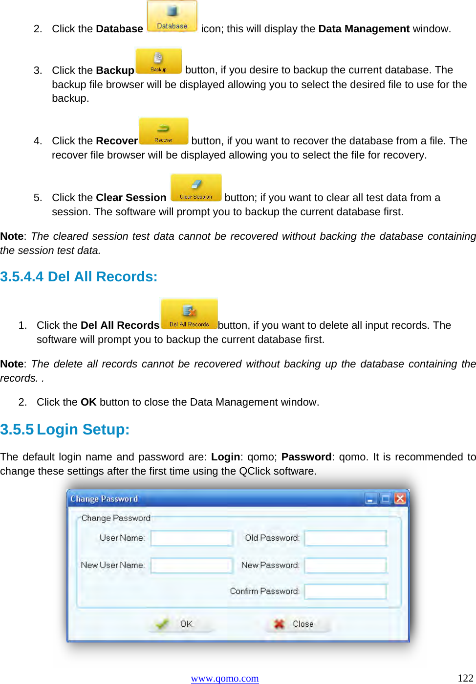 Copyright © 2009 All Rights Reserved by QOMO HiteVision. www.qomo.com                                                                          122  2. Click the Database  icon; this will display the Data Management window. 3. Click the Backup  button, if you desire to backup the current database. The backup file browser will be displayed allowing you to select the desired file to use for the backup. 4. Click the Recover  button, if you want to recover the database from a file. The recover file browser will be displayed allowing you to select the file for recovery. 5. Click the Clear Session  button; if you want to clear all test data from a session. The software will prompt you to backup the current database first.  Note: The cleared session test data cannot be recovered without backing the database containing the session test data.  3.5.4.4  Del All Records: 1. Click the Del All Records button, if you want to delete all input records. The software will prompt you to backup the current database first.  Note: The delete all records cannot be recovered without backing up the database containing the records. .  2. Click the OK button to close the Data Management window. 3.5.5 Login Setup: The default login name and password are: Login: qomo; Password: qomo. It is recommended to change these settings after the first time using the QClick software.  