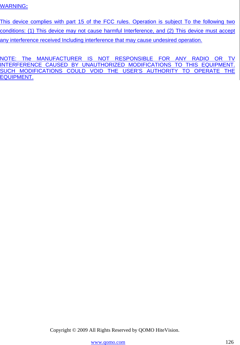 Copyright © 2009 All Rights Reserved by QOMO HiteVision. www.qomo.com                                                                          126  WARNING: This device complies with part 15 of the FCC rules. Operation is subject To the following two conditions: (1) This device may not cause harmful Interference, and (2) This device must accept any interference received Including interference that may cause undesired operation.  NOTE: The MANUFACTURER IS NOT RESPONSIBLE FOR ANY RADIO OR TV       INTERFERENCE CAUSED BY UNAUTHORIZED MODIFICATIONS TO THIS EQUIPMENT. SUCH MODIFICATIONS COULD VOID THE USER’S AUTHORITY TO OPERATE THE EQUIPMENT.