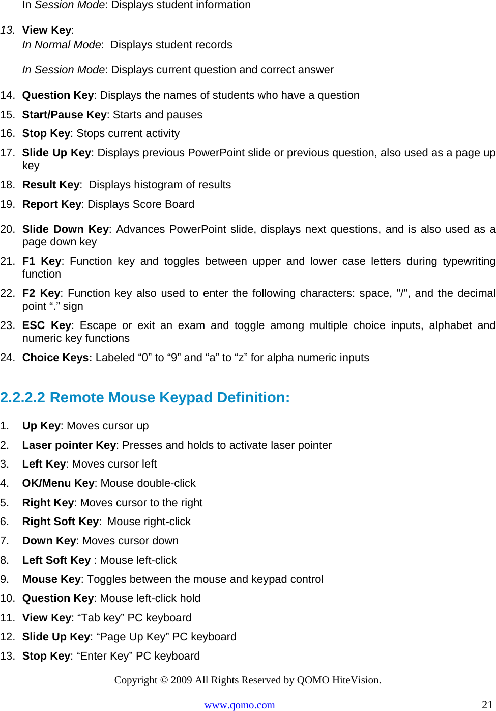 Copyright © 2009 All Rights Reserved by QOMO HiteVision. www.qomo.com                                                                          21  In Session Mode: Displays student information 13.  View Key:  In Normal Mode:  Displays student records In Session Mode: Displays current question and correct answer 14.  Question Key: Displays the names of students who have a question 15.  Start/Pause Key: Starts and pauses 16.  Stop Key: Stops current activity 17.  Slide Up Key: Displays previous PowerPoint slide or previous question, also used as a page up key 18.  Result Key:  Displays histogram of results 19.  Report Key: Displays Score Board 20.  Slide Down Key: Advances PowerPoint slide, displays next questions, and is also used as a page down key 21.  F1 Key: Function key and toggles between upper and lower case letters during typewriting function 22.  F2 Key: Function key also used to enter the following characters: space, &quot;/&quot;, and the decimal point “.” sign 23.  ESC Key: Escape or exit an exam and toggle among multiple choice inputs, alphabet and numeric key functions 24.  Choice Keys: Labeled “0” to “9” and “a” to “z” for alpha numeric inputs  2.2.2.2  Remote Mouse Keypad Definition: 1.  Up Key: Moves cursor up  2.  Laser pointer Key: Presses and holds to activate laser pointer 3.  Left Key: Moves cursor left   4.  OK/Menu Key: Mouse double-click 5.  Right Key: Moves cursor to the right 6.  Right Soft Key: Mouse right-click 7.  Down Key: Moves cursor down 8.  Left Soft Key : Mouse left-click 9.  Mouse Key: Toggles between the mouse and keypad control 10.  Question Key: Mouse left-click hold 11.  View Key: “Tab key” PC keyboard  12.  Slide Up Key: “Page Up Key” PC keyboard  13.  Stop Key: “Enter Key” PC keyboard   