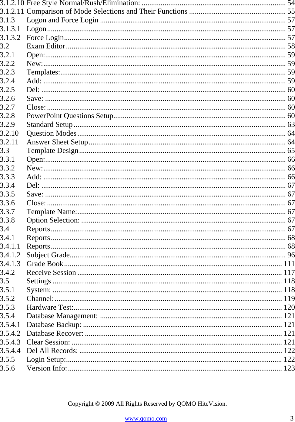 Copyright © 2009 All Rights Reserved by QOMO HiteVision. www.qomo.com                                                                          3  3.1.2.10Free Style Normal/Rush/Elimination: ............................................................................ 543.1.2.11Comparison of Mode Selections and Their Functions ................................................... 553.1.3Logon and Force Login .................................................................................................. 573.1.3.1Logon.............................................................................................................................. 573.1.3.2Force Login.....................................................................................................................573.2Exam Editor.................................................................................................................... 583.2.1Open:............................................................................................................................... 593.2.2New:................................................................................................................................ 593.2.3Templates:....................................................................................................................... 593.2.4Add: ................................................................................................................................ 593.2.5Del: ................................................................................................................................. 603.2.6Save: ............................................................................................................................... 603.2.7Close:.............................................................................................................................. 603.2.8PowerPoint Questions Setup........................................................................................... 603.2.9Standard Setup................................................................................................................ 633.2.10Question Modes.............................................................................................................. 643.2.11Answer Sheet Setup........................................................................................................ 643.3Template Design............................................................................................................. 653.3.1Open:............................................................................................................................... 663.3.2New:................................................................................................................................ 663.3.3Add: ................................................................................................................................ 663.3.4Del: ................................................................................................................................. 673.3.5Save: ............................................................................................................................... 673.3.6Close:.............................................................................................................................. 673.3.7Template Name:.............................................................................................................. 673.3.8Option Selection: ............................................................................................................ 673.4Reports............................................................................................................................ 673.4.1Reports............................................................................................................................ 683.4.1.1Reports............................................................................................................................ 683.4.1.2Subject Grade.................................................................................................................. 963.4.1.3Grade Book................................................................................................................... 1113.4.2Receive Session ............................................................................................................ 1173.5Settings ......................................................................................................................... 1183.5.1System: ......................................................................................................................... 1183.5.2Channel:........................................................................................................................ 1193.5.3Hardware Test:.............................................................................................................. 1203.5.4Database Management: ................................................................................................ 1213.5.4.1Database Backup: ......................................................................................................... 1213.5.4.2Database Recover: ........................................................................................................ 1213.5.4.3Clear Session: ............................................................................................................... 1213.5.4.4Del All Records: ........................................................................................................... 1223.5.5Login Setup:.................................................................................................................. 1223.5.6Version Info:................................................................................................................. 123 