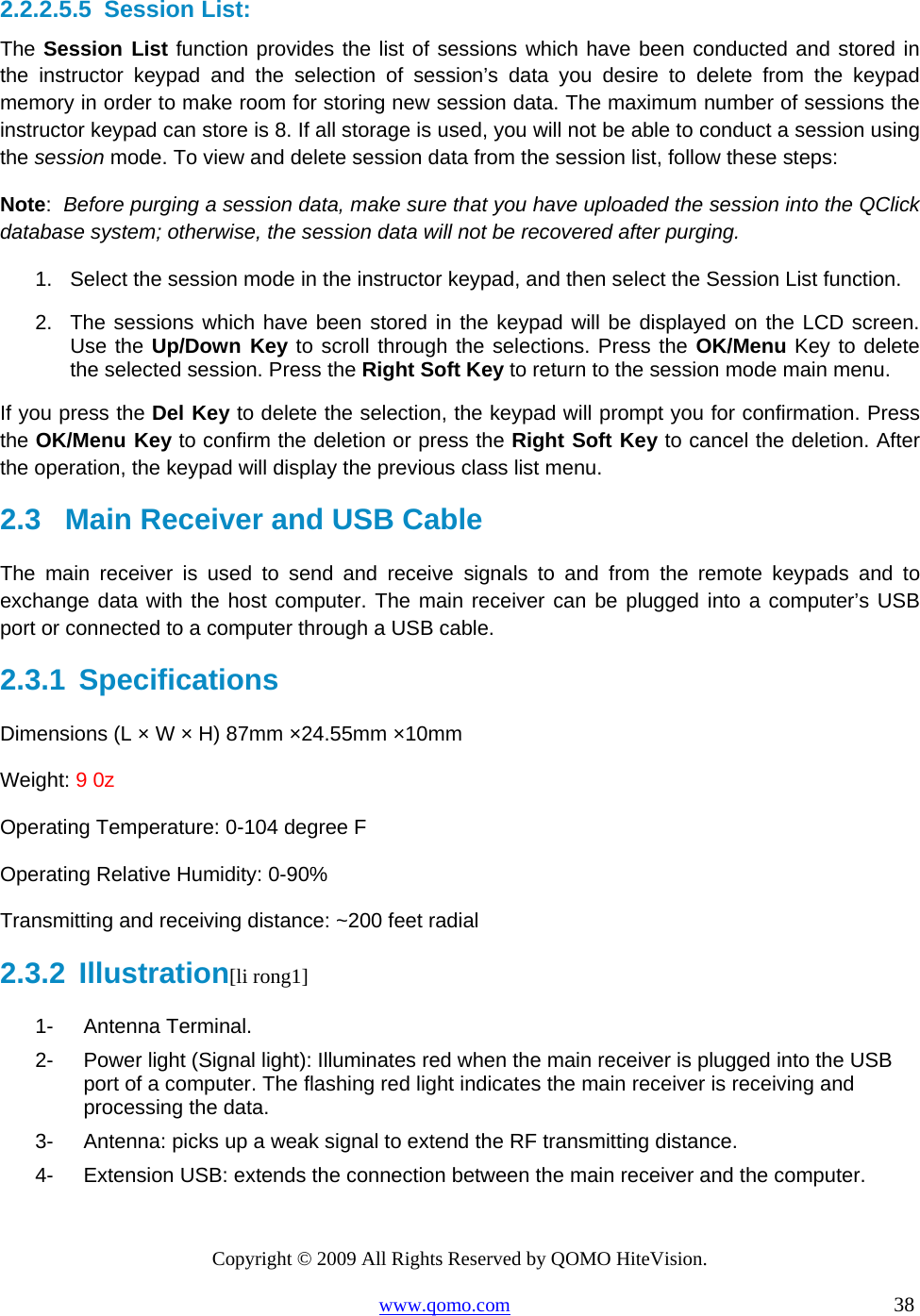 Copyright © 2009 All Rights Reserved by QOMO HiteVision. www.qomo.com                                                                          38  2.2.2.5.5  Session List: The Session List function provides the list of sessions which have been conducted and stored in the instructor keypad and the selection of session’s data you desire to delete from the keypad memory in order to make room for storing new session data. The maximum number of sessions the instructor keypad can store is 8. If all storage is used, you will not be able to conduct a session using the session mode. To view and delete session data from the session list, follow these steps: Note:  Before purging a session data, make sure that you have uploaded the session into the QClick database system; otherwise, the session data will not be recovered after purging. 1.  Select the session mode in the instructor keypad, and then select the Session List function. 2.  The sessions which have been stored in the keypad will be displayed on the LCD screen. Use the Up/Down Key to scroll through the selections. Press the OK/Menu Key to delete the selected session. Press the Right Soft Key to return to the session mode main menu. If you press the Del Key to delete the selection, the keypad will prompt you for confirmation. Press the OK/Menu Key to confirm the deletion or press the Right Soft Key to cancel the deletion. After the operation, the keypad will display the previous class list menu.  2.3   Main Receiver and USB Cable  The main receiver is used to send and receive signals to and from the remote keypads and to exchange data with the host computer. The main receiver can be plugged into a computer’s USB port or connected to a computer through a USB cable. 2.3.1  Specifications Dimensions (L × W × H) 87mm ×24.55mm ×10mm Weight: 9 0z Operating Temperature: 0-104 degree F Operating Relative Humidity: 0-90% Transmitting and receiving distance: ~200 feet radial 2.3.2  Illustration[li rong1] 1- Antenna Terminal. 2-  Power light (Signal light): Illuminates red when the main receiver is plugged into the USB   port of a computer. The flashing red light indicates the main receiver is receiving and processing the data. 3-  Antenna: picks up a weak signal to extend the RF transmitting distance. 4-  Extension USB: extends the connection between the main receiver and the computer.  