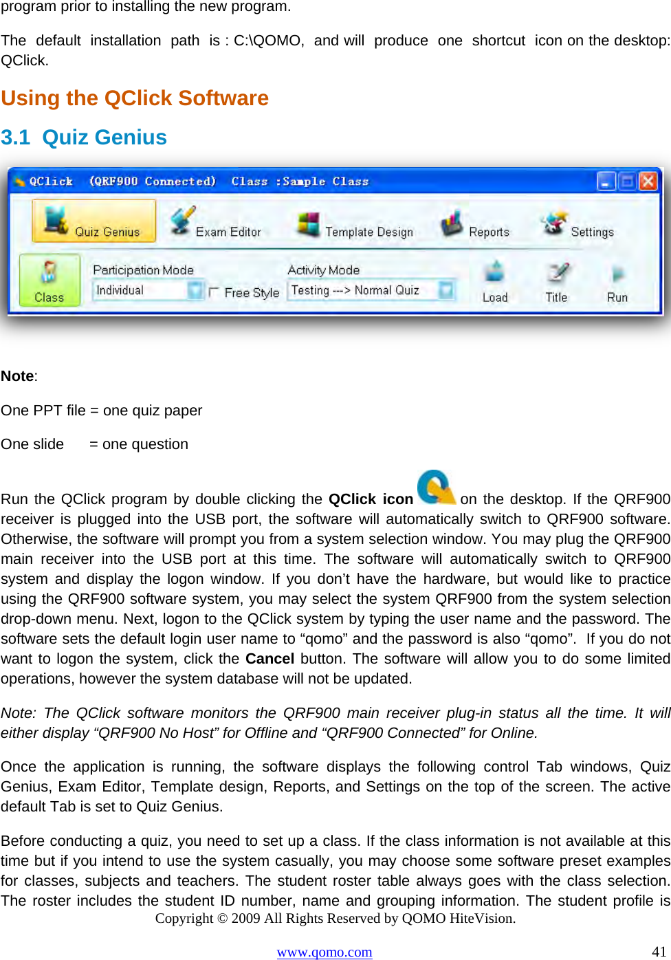 Copyright © 2009 All Rights Reserved by QOMO HiteVision. www.qomo.com                                                                          41  program prior to installing the new program. The  default  installation  path  is : C:\QOMO,  and will  produce  one  shortcut  icon on the desktop: QClick. Using the QClick Software 3.1 Quiz Genius   Note:  One PPT file = one quiz paper   One slide      = one question Run the QClick program by double clicking the QClick icon  on the desktop. If the QRF900 receiver is plugged into the USB port, the software will automatically switch to QRF900 software. Otherwise, the software will prompt you from a system selection window. You may plug the QRF900 main receiver into the USB port at this time. The software will automatically switch to QRF900 system and display the logon window. If you don’t have the hardware, but would like to practice using the QRF900 software system, you may select the system QRF900 from the system selection drop-down menu. Next, logon to the QClick system by typing the user name and the password. The software sets the default login user name to “qomo” and the password is also “qomo”.  If you do not want to logon the system, click the Cancel button. The software will allow you to do some limited operations, however the system database will not be updated. Note: The QClick software monitors the QRF900 main receiver plug-in status all the time. It will either display “QRF900 No Host” for Offline and “QRF900 Connected” for Online. Once the application is running, the software displays the following control Tab windows, Quiz Genius, Exam Editor, Template design, Reports, and Settings on the top of the screen. The active default Tab is set to Quiz Genius. Before conducting a quiz, you need to set up a class. If the class information is not available at this time but if you intend to use the system casually, you may choose some software preset examples for classes, subjects and teachers. The student roster table always goes with the class selection. The roster includes the student ID number, name and grouping information. The student profile is 