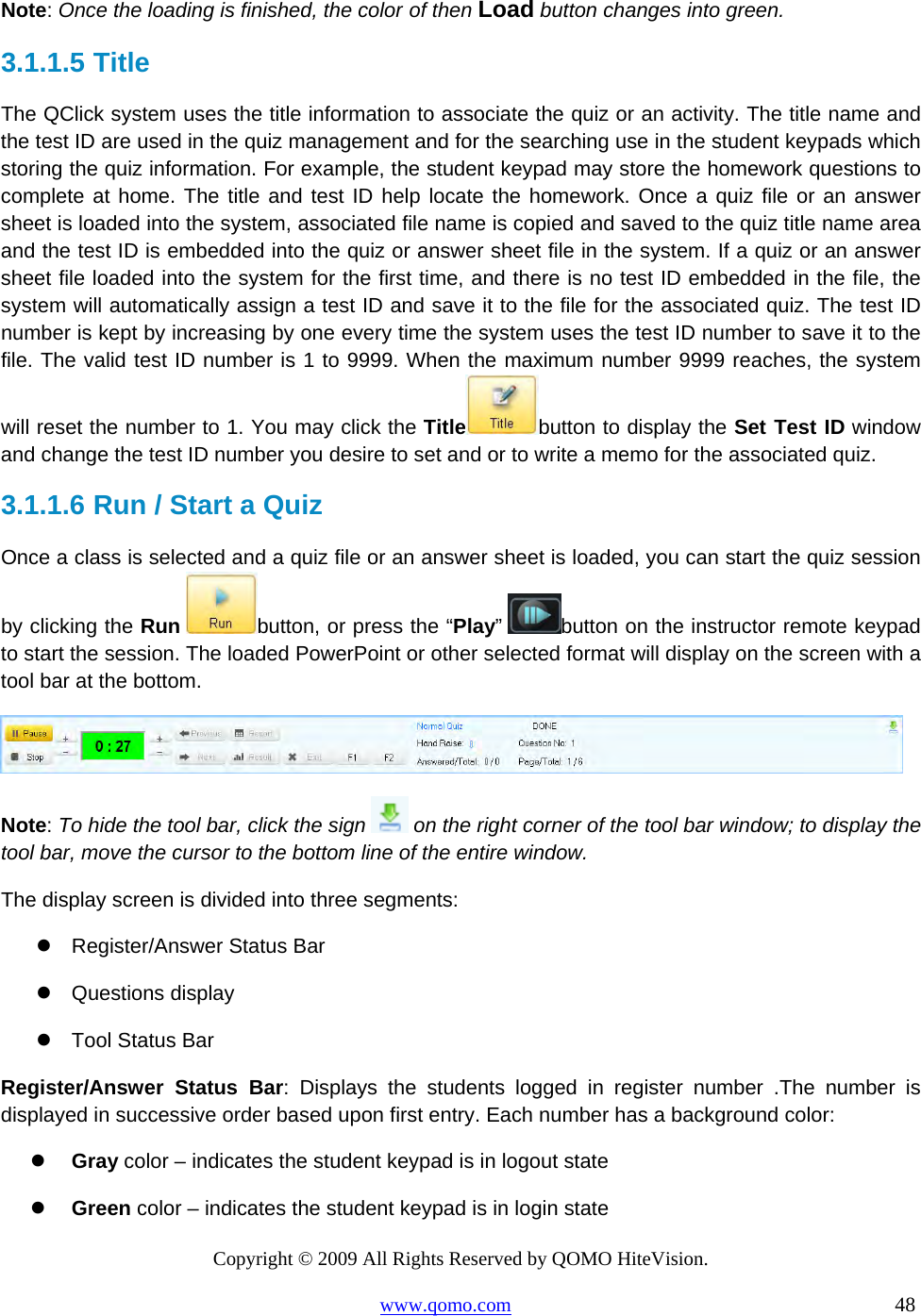 Copyright © 2009 All Rights Reserved by QOMO HiteVision. www.qomo.com                                                                          48  Note: Once the loading is finished, the color of then Load button changes into green. 3.1.1.5  Title The QClick system uses the title information to associate the quiz or an activity. The title name and the test ID are used in the quiz management and for the searching use in the student keypads which storing the quiz information. For example, the student keypad may store the homework questions to complete at home. The title and test ID help locate the homework. Once a quiz file or an answer sheet is loaded into the system, associated file name is copied and saved to the quiz title name area and the test ID is embedded into the quiz or answer sheet file in the system. If a quiz or an answer sheet file loaded into the system for the first time, and there is no test ID embedded in the file, the system will automatically assign a test ID and save it to the file for the associated quiz. The test ID number is kept by increasing by one every time the system uses the test ID number to save it to the file. The valid test ID number is 1 to 9999. When the maximum number 9999 reaches, the system will reset the number to 1. You may click the Title button to display the Set Test ID window and change the test ID number you desire to set and or to write a memo for the associated quiz. 3.1.1.6  Run / Start a Quiz  Once a class is selected and a quiz file or an answer sheet is loaded, you can start the quiz session by clicking the Run button, or press the “Play”  button on the instructor remote keypad to start the session. The loaded PowerPoint or other selected format will display on the screen with a tool bar at the bottom.   Note: To hide the tool bar, click the sign   on the right corner of the tool bar window; to display the tool bar, move the cursor to the bottom line of the entire window.  The display screen is divided into three segments:  Register/Answer Status Bar  Questions display  Tool Status Bar Register/Answer Status Bar: Displays the students logged in register number .The number is displayed in successive order based upon first entry. Each number has a background color:   Gray color – indicates the student keypad is in logout state   Green color – indicates the student keypad is in login state 