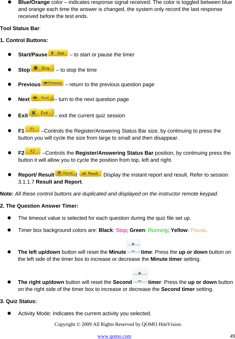 Copyright © 2009 All Rights Reserved by QOMO HiteVision. www.qomo.com                                                                          49    Blue/Orange color – indicates response signal received. The color is toggled between blue and orange each time the answer is changed, the system only record the last response received before the test ends. Tool Status Bar: 1. Control Buttons:   Start/Pause  – to start or pause the timer   Stop  – to stop the time   Previous  – return to the previous question page    Next – turn to the next question page   Exit – exit the current quiz session   F1  –Controls the Register/Answering Status Bar size, by continuing to press the button you will cycle the size from large to small and then disappear.   F2  –Controls the Register/Answering Status Bar position, by continuing press the button it will allow you to cycle the position from top, left and right.   Report/ Result /   Display the instant report and result. Refer to session 3.1.1.7 Result and Report. Note: All these control buttons are duplicated and displayed on the instructor remote keypad. 2. The Question Answer Timer:   The timeout value is selected for each question during the quiz file set up.   Timer box background colors are: Black: Stop; Green: Running; Yellow: Pause.     The left up/down button will reset the Minute time: Press the up or down button on the left side of the timer box to increase or decrease the Minute timer setting.   The right up/down button will reset the Second timer: Press the up or down button on the right side of the timer box to increase or decrease the Second timer setting. 3. Quiz Status:   Activity Mode: Indicates the current activity you selected. 