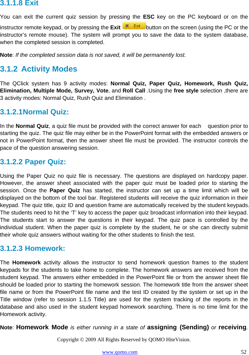 Copyright © 2009 All Rights Reserved by QOMO HiteVision. www.qomo.com                                                                          52  3.1.1.8  Exit  You can exit the current quiz session by pressing the ESC key on the PC keyboard or on the instructor remote keypad, or by pressing the Exit button on the screen (using the PC or the instructor’s remote mouse). The system will prompt you to save the data to the system database, when the completed session is completed. Note: If the completed session data is not saved, it will be permanently lost.  3.1.2  Activity Modes The QClick system has 9 activity modes: Normal Quiz, Paper Quiz, Homework, Rush Quiz,   Elimination, Multiple Mode, Survey, Vote, and Roll Call .Using the free style selection ,there are 3 activity modes: Normal Quiz, Rush Quiz and Elimination . 3.1.2.1 Normal Quiz:   In the Normal Quiz, a quiz file must be provided with the correct answer for each    question prior to starting the quiz. The quiz file may either be in the PowerPoint format with the embedded answers or not in PowerPoint format, then the answer sheet file must be provided. The instructor controls the pace of the question answering session.  3.1.2.2  Paper Quiz: Using the Paper Quiz no quiz file is necessary. The questions are displayed on hardcopy paper. However, the answer sheet associated with the paper quiz must be loaded prior to starting the session. Once the Paper Quiz has started, the instructor can set up a time limit which will be displayed on the bottom of the tool bar. Registered students will receive the quiz information in their keypad. The quiz title, quiz ID and question frame are automatically received by the student keypads. The students need to hit the ‘T’ key to access the paper quiz broadcast information into their keypad. The students start to answer the questions in their keypad. The quiz pace is controlled by the individual student. When the paper quiz is complete by the student, he or she can directly submit their whole quiz answers without waiting for the other students to finish the test. 3.1.2.3  Homework:  The  Homework activity allows the instructor to send homework question frames to the student keypads for the students to take home to complete. The homework answers are received from the student keypad. The answers either embedded in the PowerPoint file or from the answer sheet file should be loaded prior to starting the homework session. The homework title from the answer sheet file name or from the PowerPoint file name and the test ID created by the system or set up in the Title window (refer to session 1.1.5 Title) are used for the system tracking of the reports in the database and also used in the student keypad homework searching. There is no time limit for the Homework activity. Note: Homework Mode is either running in a state of assigning (Sending) or receiving. 