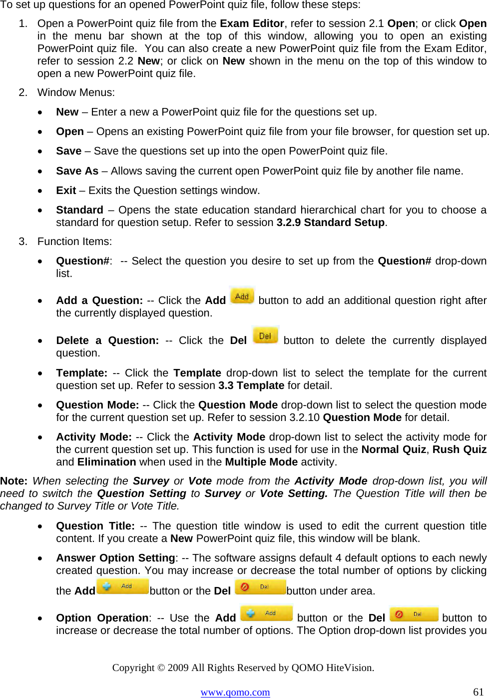 Copyright © 2009 All Rights Reserved by QOMO HiteVision. www.qomo.com                                                                          61  To set up questions for an opened PowerPoint quiz file, follow these steps: 1.  Open a PowerPoint quiz file from the Exam Editor, refer to session 2.1 Open; or click Open in the menu bar shown at the top of this window, allowing you to open an existing PowerPoint quiz file.  You can also create a new PowerPoint quiz file from the Exam Editor, refer to session 2.2 New; or click on New shown in the menu on the top of this window to open a new PowerPoint quiz file. 2. Window Menus: •  New – Enter a new a PowerPoint quiz file for the questions set up. •  Open – Opens an existing PowerPoint quiz file from your file browser, for question set up.  •  Save – Save the questions set up into the open PowerPoint quiz file. •  Save As – Allows saving the current open PowerPoint quiz file by another file name.  •  Exit – Exits the Question settings window. •  Standard – Opens the state education standard hierarchical chart for you to choose a standard for question setup. Refer to session 3.2.9 Standard Setup.  3. Function Items: •  Question#:  -- Select the question you desire to set up from the Question# drop-down list. •  Add a Question: -- Click the Add   button to add an additional question right after the currently displayed question. •  Delete a Question: -- Click the Del   button to delete the currently displayed question. •  Template: -- Click the Template drop-down list to select the template for the current question set up. Refer to session 3.3 Template for detail. •  Question Mode: -- Click the Question Mode drop-down list to select the question mode for the current question set up. Refer to session 3.2.10 Question Mode for detail. •  Activity Mode: -- Click the Activity Mode drop-down list to select the activity mode for the current question set up. This function is used for use in the Normal Quiz, Rush Quiz and Elimination when used in the Multiple Mode activity. Note: When selecting the Survey or Vote mode from the Activity Mode drop-down list, you will need to switch the Question Setting to Survey or Vote Setting. The Question Title will then be changed to Survey Title or Vote Title. •  Question Title: -- The question title window is used to edit the current question title content. If you create a New PowerPoint quiz file, this window will be blank.  •  Answer Option Setting: -- The software assigns default 4 default options to each newly created question. You may increase or decrease the total number of options by clicking the Add button or the Del button under area. •  Option Operation: -- Use the Add  button or the Del  button  to increase or decrease the total number of options. The Option drop-down list provides you 