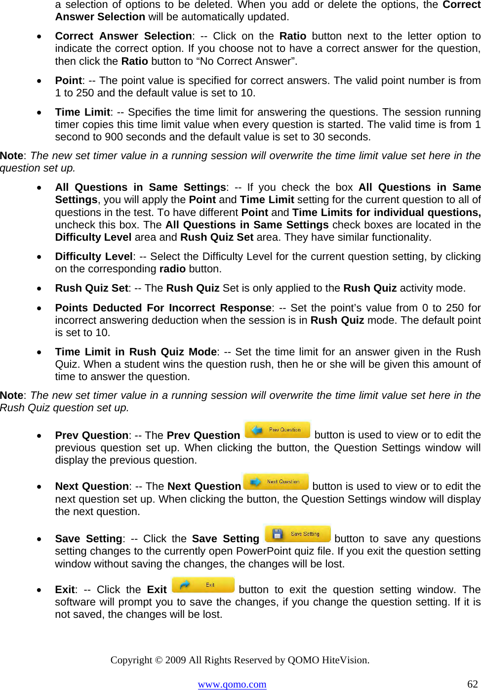 Copyright © 2009 All Rights Reserved by QOMO HiteVision. www.qomo.com                                                                          62  a selection of options to be deleted. When you add or delete the options, the Correct Answer Selection will be automatically updated. •  Correct Answer Selection: -- Click on the Ratio button next to the letter option to indicate the correct option. If you choose not to have a correct answer for the question, then click the Ratio button to “No Correct Answer”. •  Point: -- The point value is specified for correct answers. The valid point number is from 1 to 250 and the default value is set to 10. •  Time Limit: -- Specifies the time limit for answering the questions. The session running timer copies this time limit value when every question is started. The valid time is from 1 second to 900 seconds and the default value is set to 30 seconds. Note: The new set timer value in a running session will overwrite the time limit value set here in the question set up.  •  All Questions in Same Settings: -- If you check the box All Questions in Same Settings, you will apply the Point and Time Limit setting for the current question to all of questions in the test. To have different Point and Time Limits for individual questions, uncheck this box. The All Questions in Same Settings check boxes are located in the Difficulty Level area and Rush Quiz Set area. They have similar functionality. •  Difficulty Level: -- Select the Difficulty Level for the current question setting, by clicking on the corresponding radio button. •  Rush Quiz Set: -- The Rush Quiz Set is only applied to the Rush Quiz activity mode. •  Points Deducted For Incorrect Response: -- Set the point’s value from 0 to 250 for incorrect answering deduction when the session is in Rush Quiz mode. The default point is set to 10.  •  Time Limit in Rush Quiz Mode: -- Set the time limit for an answer given in the Rush Quiz. When a student wins the question rush, then he or she will be given this amount of time to answer the question. Note: The new set timer value in a running session will overwrite the time limit value set here in the Rush Quiz question set up. •  Prev Question: -- The Prev Question   button is used to view or to edit the previous question set up. When clicking the button, the Question Settings window will display the previous question. •  Next Question: -- The Next Question  button is used to view or to edit the next question set up. When clicking the button, the Question Settings window will display the next question. •  Save Setting: -- Click the Save Setting  button to save any questions setting changes to the currently open PowerPoint quiz file. If you exit the question setting window without saving the changes, the changes will be lost. •  Exit: -- Click the Exit  button to exit the question setting window. The software will prompt you to save the changes, if you change the question setting. If it is not saved, the changes will be lost.  
