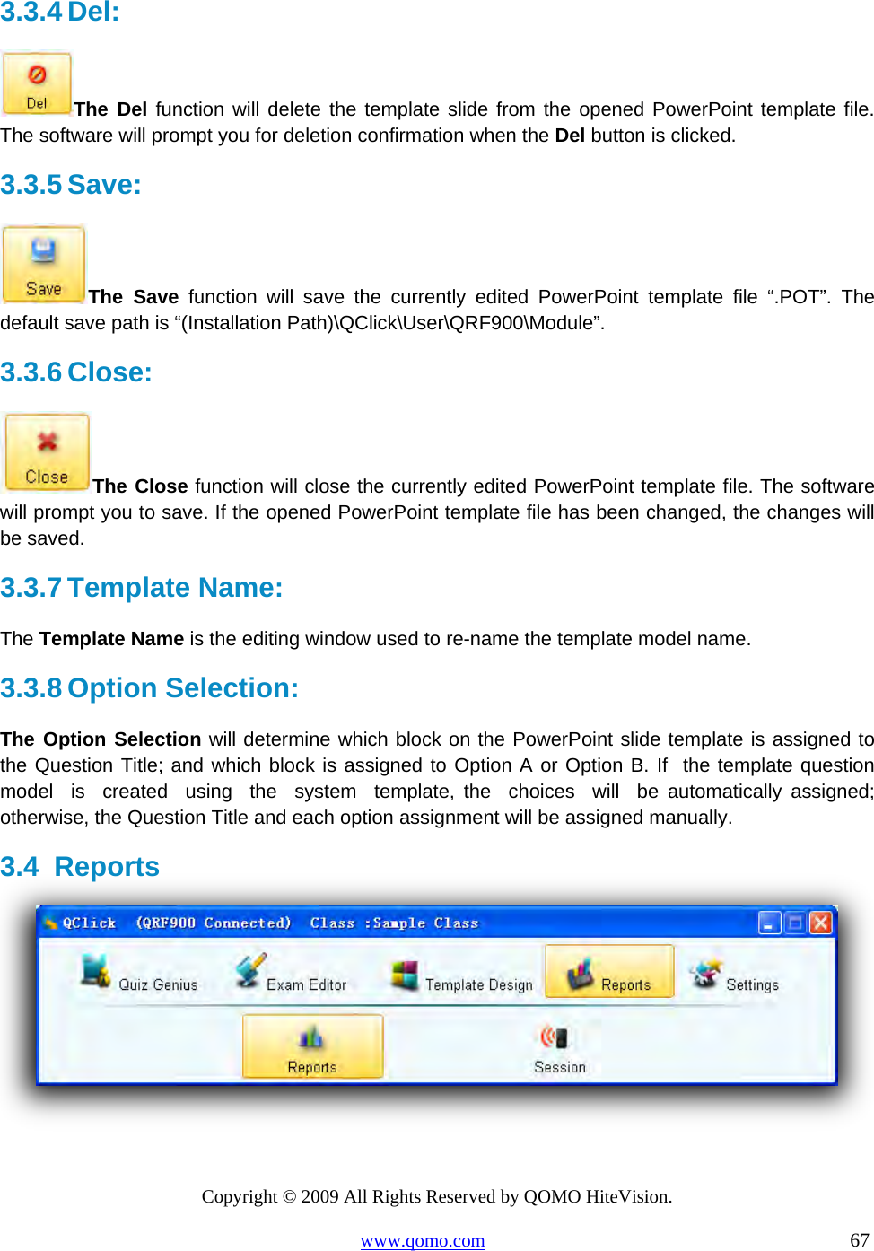 Copyright © 2009 All Rights Reserved by QOMO HiteVision. www.qomo.com                                                                          67  3.3.4 Del:  The Del function will delete the template slide from the opened PowerPoint template file. The software will prompt you for deletion confirmation when the Del button is clicked.  3.3.5 Save:  The Save function will save the currently edited PowerPoint template file “.POT”. The default save path is “(Installation Path)\QClick\User\QRF900\Module”.  3.3.6 Close:  The Close function will close the currently edited PowerPoint template file. The software will prompt you to save. If the opened PowerPoint template file has been changed, the changes will be saved. 3.3.7 Template Name: The Template Name is the editing window used to re-name the template model name.  3.3.8 Option Selection: The Option Selection will determine which block on the PowerPoint slide template is assigned to the Question Title; and which block is assigned to Option A or Option B. If  the template question  model  is  created  using  the  system  template, the  choices  will  be automatically assigned; otherwise, the Question Title and each option assignment will be assigned manually. 3.4 Reports   