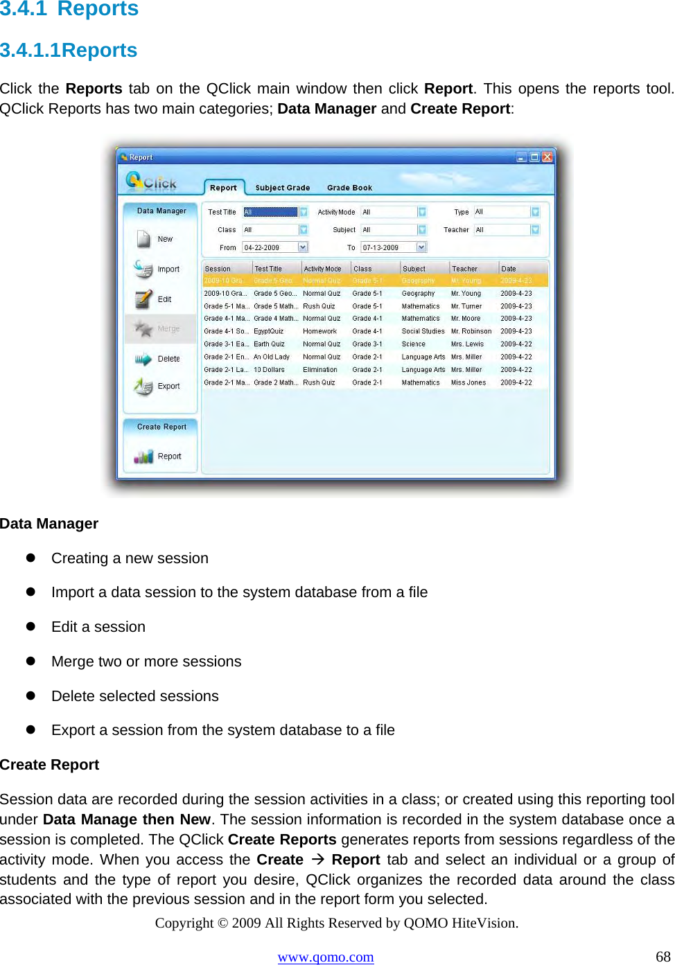 Copyright © 2009 All Rights Reserved by QOMO HiteVision. www.qomo.com                                                                          68  3.4.1  Reports 3.4.1.1 Reports Click the Reports tab on the QClick main window then click Report. This opens the reports tool. QClick Reports has two main categories; Data Manager and Create Report:   Data Manager  Creating a new session  Import a data session to the system database from a file  Edit a session  Merge two or more sessions  Delete selected sessions  Export a session from the system database to a file Create Report Session data are recorded during the session activities in a class; or created using this reporting tool under Data Manage then New. The session information is recorded in the system database once a session is completed. The QClick Create Reports generates reports from sessions regardless of the activity mode. When you access the Create   Report tab and select an individual or a group of students and the type of report you desire, QClick organizes the recorded data around the class associated with the previous session and in the report form you selected. 