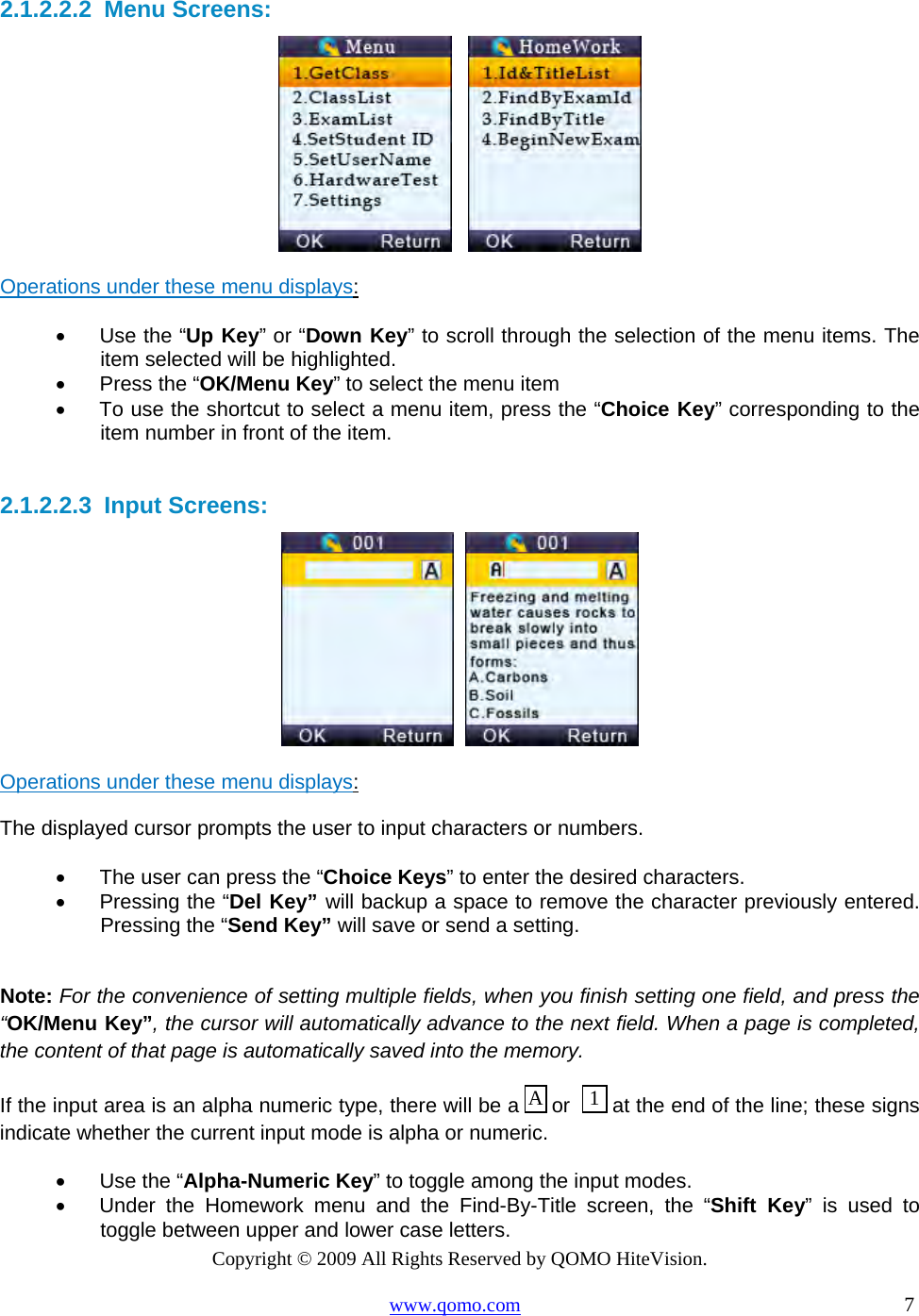 Copyright © 2009 All Rights Reserved by QOMO HiteVision. www.qomo.com                                                                          7  2.1.2.2.2  Menu Screens:      Operations under these menu displays:  •      Use the “Up Key” or “Down Key” to scroll through the selection of the menu items. The item selected will be highlighted.  •      Press the “OK/Menu Key” to select the menu item •      To use the shortcut to select a menu item, press the “Choice Key” corresponding to the item number in front of the item.  2.1.2.2.3  Input Screens:     Operations under these menu displays:  The displayed cursor prompts the user to input characters or numbers. •      The user can press the “Choice Keys” to enter the desired characters.  •      Pressing the “Del Key” will backup a space to remove the character previously entered. Pressing the “Send Key” will save or send a setting.   Note: For the convenience of setting multiple fields, when you finish setting one field, and press the “OK/Menu Key”, the cursor will automatically advance to the next field. When a page is completed, the content of that page is automatically saved into the memory. If the input area is an alpha numeric type, there will be a   or    at the end of the line; these signs indicate whether the current input mode is alpha or numeric.  •      Use the “Alpha-Numeric Key” to toggle among the input modes.  •      Under the Homework menu and the Find-By-Title screen, the “Shift Key” is used to toggle between upper and lower case letters. 1A