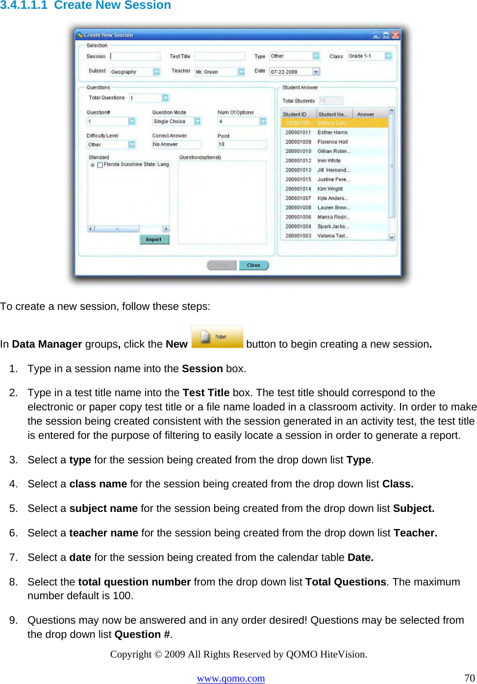 Copyright © 2009 All Rights Reserved by QOMO HiteVision. www.qomo.com                                                                          70  3.4.1.1.1  Create New Session  To create a new session, follow these steps: In Data Manager groups, click the New   button to begin creating a new session.  1.  Type in a session name into the Session box. 2.  Type in a test title name into the Test Title box. The test title should correspond to the electronic or paper copy test title or a file name loaded in a classroom activity. In order to make the session being created consistent with the session generated in an activity test, the test title is entered for the purpose of filtering to easily locate a session in order to generate a report. 3. Select a type for the session being created from the drop down list Type. 4. Select a class name for the session being created from the drop down list Class. 5. Select a subject name for the session being created from the drop down list Subject. 6. Select a teacher name for the session being created from the drop down list Teacher. 7. Select a date for the session being created from the calendar table Date. 8. Select the total question number from the drop down list Total Questions. The maximum number default is 100. 9.  Questions may now be answered and in any order desired! Questions may be selected from the drop down list Question #. 