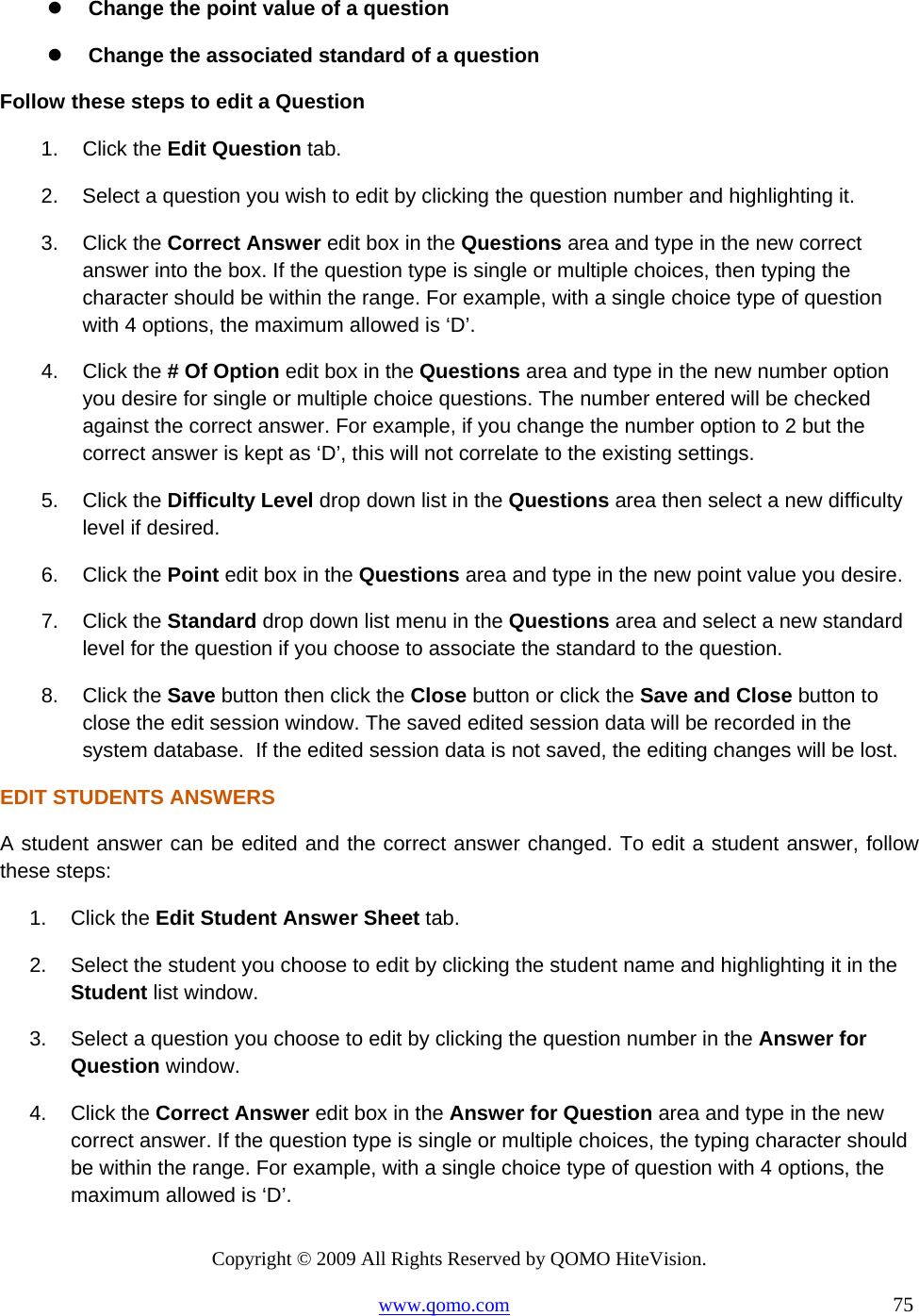 Copyright © 2009 All Rights Reserved by QOMO HiteVision. www.qomo.com                                                                          75    Change the point value of a question   Change the associated standard of a question Follow these steps to edit a Question 1. Click the Edit Question tab. 2.  Select a question you wish to edit by clicking the question number and highlighting it. 3. Click the Correct Answer edit box in the Questions area and type in the new correct answer into the box. If the question type is single or multiple choices, then typing the character should be within the range. For example, with a single choice type of question with 4 options, the maximum allowed is ‘D’. 4. Click the # Of Option edit box in the Questions area and type in the new number option you desire for single or multiple choice questions. The number entered will be checked against the correct answer. For example, if you change the number option to 2 but the correct answer is kept as ‘D’, this will not correlate to the existing settings.  5. Click the Difficulty Level drop down list in the Questions area then select a new difficulty level if desired. 6. Click the Point edit box in the Questions area and type in the new point value you desire. 7. Click the Standard drop down list menu in the Questions area and select a new standard level for the question if you choose to associate the standard to the question. 8. Click the Save button then click the Close button or click the Save and Close button to close the edit session window. The saved edited session data will be recorded in the system database.  If the edited session data is not saved, the editing changes will be lost. EDIT STUDENTS ANSWERS A student answer can be edited and the correct answer changed. To edit a student answer, follow these steps: 1. Click the Edit Student Answer Sheet tab. 2.  Select the student you choose to edit by clicking the student name and highlighting it in the Student list window. 3.  Select a question you choose to edit by clicking the question number in the Answer for Question window. 4. Click the Correct Answer edit box in the Answer for Question area and type in the new correct answer. If the question type is single or multiple choices, the typing character should be within the range. For example, with a single choice type of question with 4 options, the maximum allowed is ‘D’. 