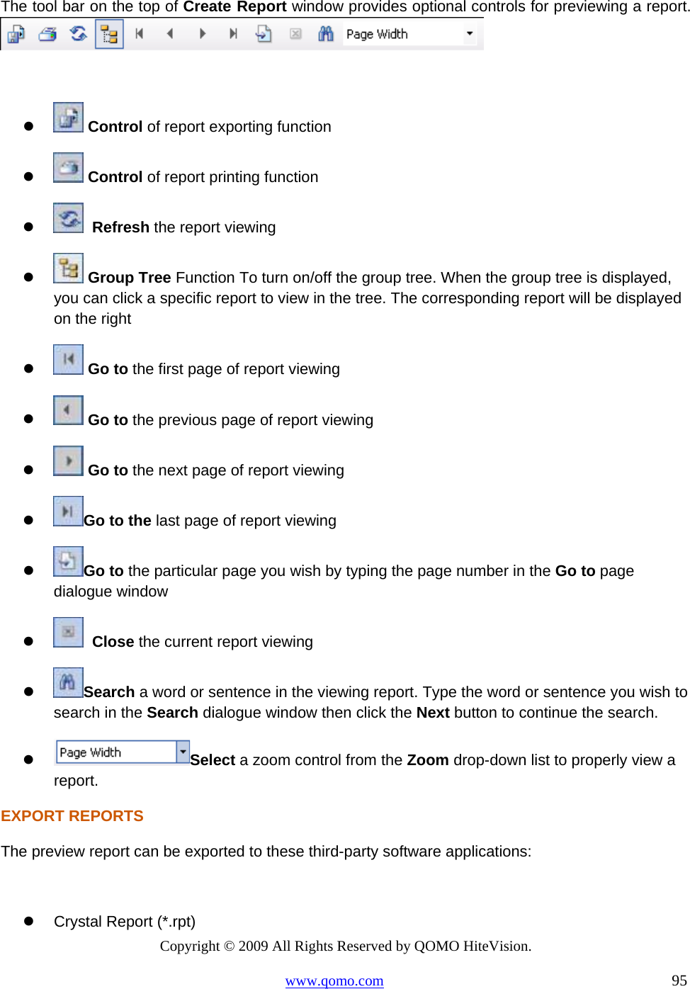 Copyright © 2009 All Rights Reserved by QOMO HiteVision. www.qomo.com                                                                          95  The tool bar on the top of Create Report window provides optional controls for previewing a report.        Control of report exporting function    Control of report printing function     Refresh the report viewing    Group Tree Function To turn on/off the group tree. When the group tree is displayed, you can click a specific report to view in the tree. The corresponding report will be displayed on the right    Go to the first page of report viewing    Go to the previous page of report viewing    Go to the next page of report viewing   Go to the last page of report viewing   Go to the particular page you wish by typing the page number in the Go to page dialogue window      Close the current report viewing   Search a word or sentence in the viewing report. Type the word or sentence you wish to search in the Search dialogue window then click the Next button to continue the search.   Select a zoom control from the Zoom drop-down list to properly view a report. EXPORT REPORTS The preview report can be exported to these third-party software applications:    Crystal Report (*.rpt) 