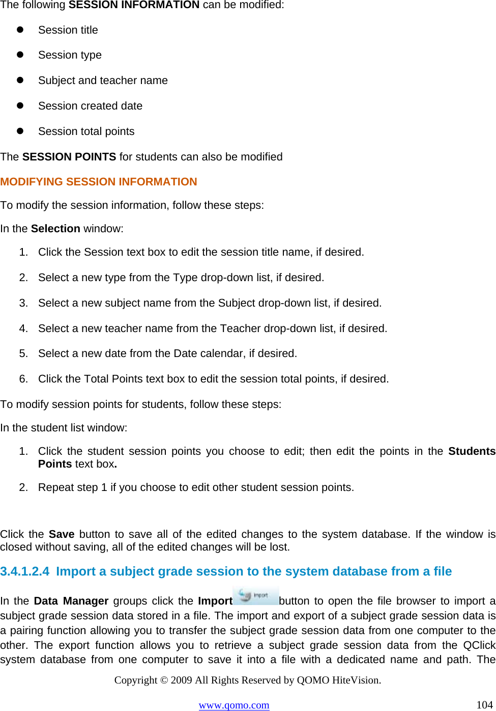 Copyright © 2009 All Rights Reserved by QOMO HiteVision. www.qomo.com                                                                          104  The following SESSION INFORMATION can be modified:   Session title   Session type   Subject and teacher name   Session created date   Session total points The SESSION POINTS for students can also be modified MODIFYING SESSION INFORMATION To modify the session information, follow these steps: In the Selection window: 1.  Click the Session text box to edit the session title name, if desired. 2.  Select a new type from the Type drop-down list, if desired. 3.  Select a new subject name from the Subject drop-down list, if desired. 4.  Select a new teacher name from the Teacher drop-down list, if desired. 5.  Select a new date from the Date calendar, if desired. 6.  Click the Total Points text box to edit the session total points, if desired. To modify session points for students, follow these steps: In the student list window: 1.  Click the student session points you choose to edit; then edit the points in the Students Points text box. 2.  Repeat step 1 if you choose to edit other student session points.  Click the Save button to save all of the edited changes to the system database. If the window is closed without saving, all of the edited changes will be lost. 3.4.1.2.4  Import a subject grade session to the system database from a file In the Data Manager groups click the Import button to open the file browser to import a subject grade session data stored in a file. The import and export of a subject grade session data is a pairing function allowing you to transfer the subject grade session data from one computer to the other. The export function allows you to retrieve a subject grade session data from the QClick system database from one computer to save it into a file with a dedicated name and path. The 