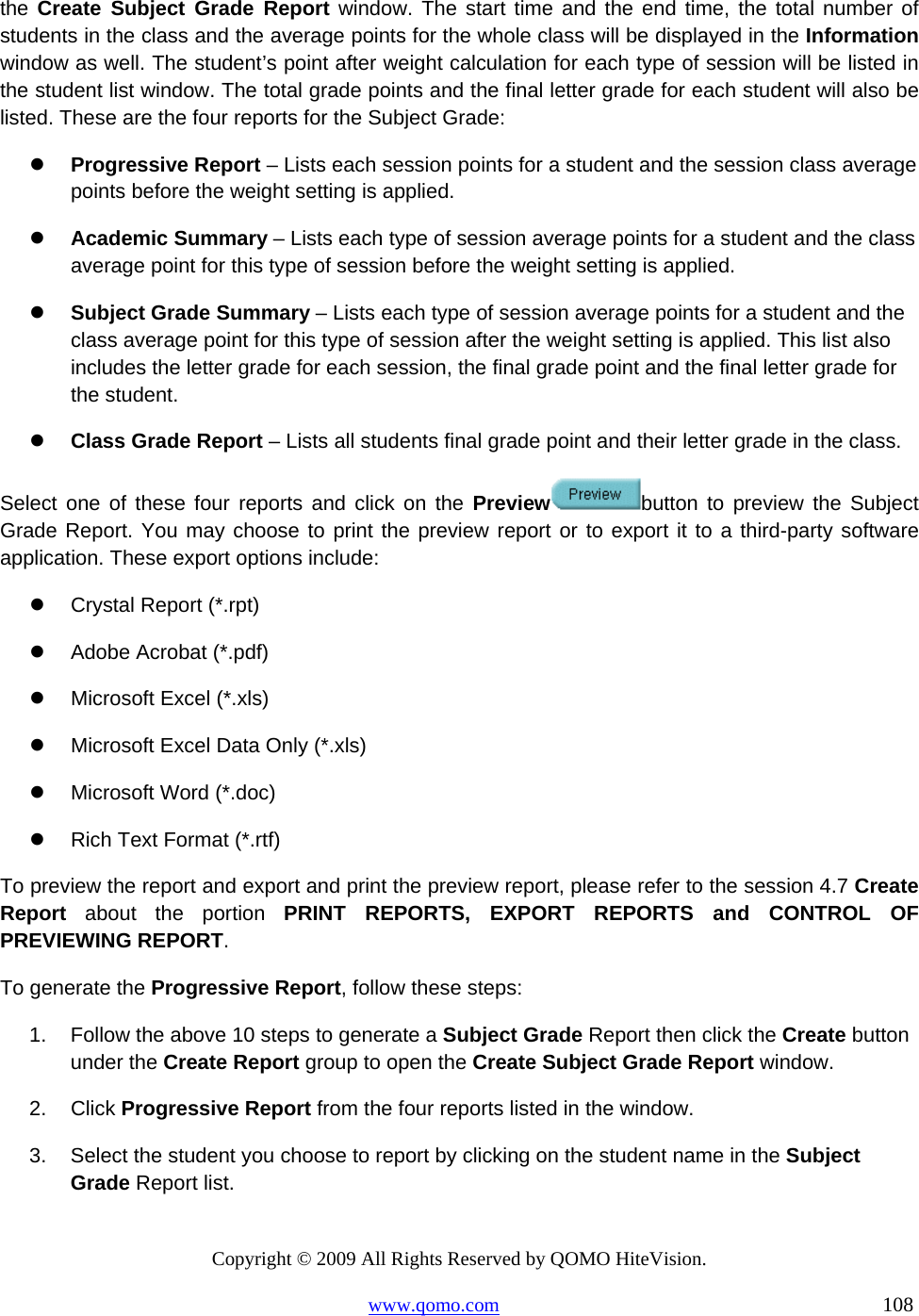 Copyright © 2009 All Rights Reserved by QOMO HiteVision. www.qomo.com                                                                          108  the Create Subject Grade Report window. The start time and the end time, the total number of students in the class and the average points for the whole class will be displayed in the Information window as well. The student’s point after weight calculation for each type of session will be listed in the student list window. The total grade points and the final letter grade for each student will also be listed. These are the four reports for the Subject Grade:   Progressive Report – Lists each session points for a student and the session class average points before the weight setting is applied.    Academic Summary – Lists each type of session average points for a student and the class average point for this type of session before the weight setting is applied.   Subject Grade Summary – Lists each type of session average points for a student and the class average point for this type of session after the weight setting is applied. This list also includes the letter grade for each session, the final grade point and the final letter grade for the student.   Class Grade Report – Lists all students final grade point and their letter grade in the class. Select one of these four reports and click on the Preview button to preview the Subject Grade Report. You may choose to print the preview report or to export it to a third-party software application. These export options include:   Crystal Report (*.rpt)   Adobe Acrobat (*.pdf)   Microsoft Excel (*.xls)   Microsoft Excel Data Only (*.xls)   Microsoft Word (*.doc)   Rich Text Format (*.rtf) To preview the report and export and print the preview report, please refer to the session 4.7 Create Report about the portion PRINT REPORTS, EXPORT REPORTS and CONTROL OF PREVIEWING REPORT. To generate the Progressive Report, follow these steps: 1.  Follow the above 10 steps to generate a Subject Grade Report then click the Create button under the Create Report group to open the Create Subject Grade Report window. 2. Click Progressive Report from the four reports listed in the window. 3.  Select the student you choose to report by clicking on the student name in the Subject Grade Report list. 