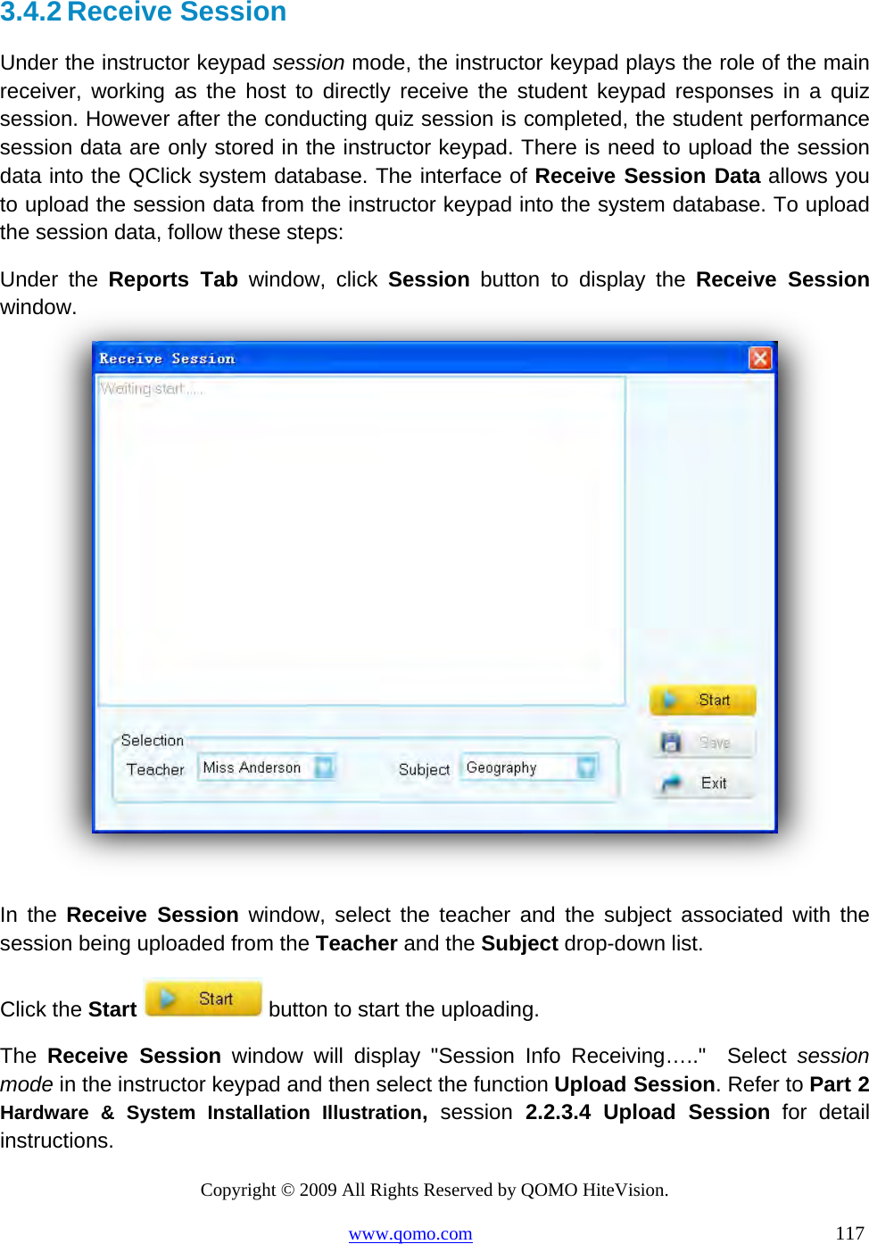 Copyright © 2009 All Rights Reserved by QOMO HiteVision. www.qomo.com                                                                          117  3.4.2 Receive Session Under the instructor keypad session mode, the instructor keypad plays the role of the main receiver, working as the host to directly receive the student keypad responses in a quiz session. However after the conducting quiz session is completed, the student performance session data are only stored in the instructor keypad. There is need to upload the session data into the QClick system database. The interface of Receive Session Data allows you to upload the session data from the instructor keypad into the system database. To upload the session data, follow these steps:  Under the Reports Tab window, click Session button to display the Receive Session window.    In the Receive Session window, select the teacher and the subject associated with the session being uploaded from the Teacher and the Subject drop-down list. Click the Start  button to start the uploading. The  Receive Session window will display &quot;Session Info Receiving…..&quot;  Select session mode in the instructor keypad and then select the function Upload Session. Refer to Part 2 Hardware &amp; System Installation Illustration,  session 2.2.3.4 Upload Session for detail instructions. 