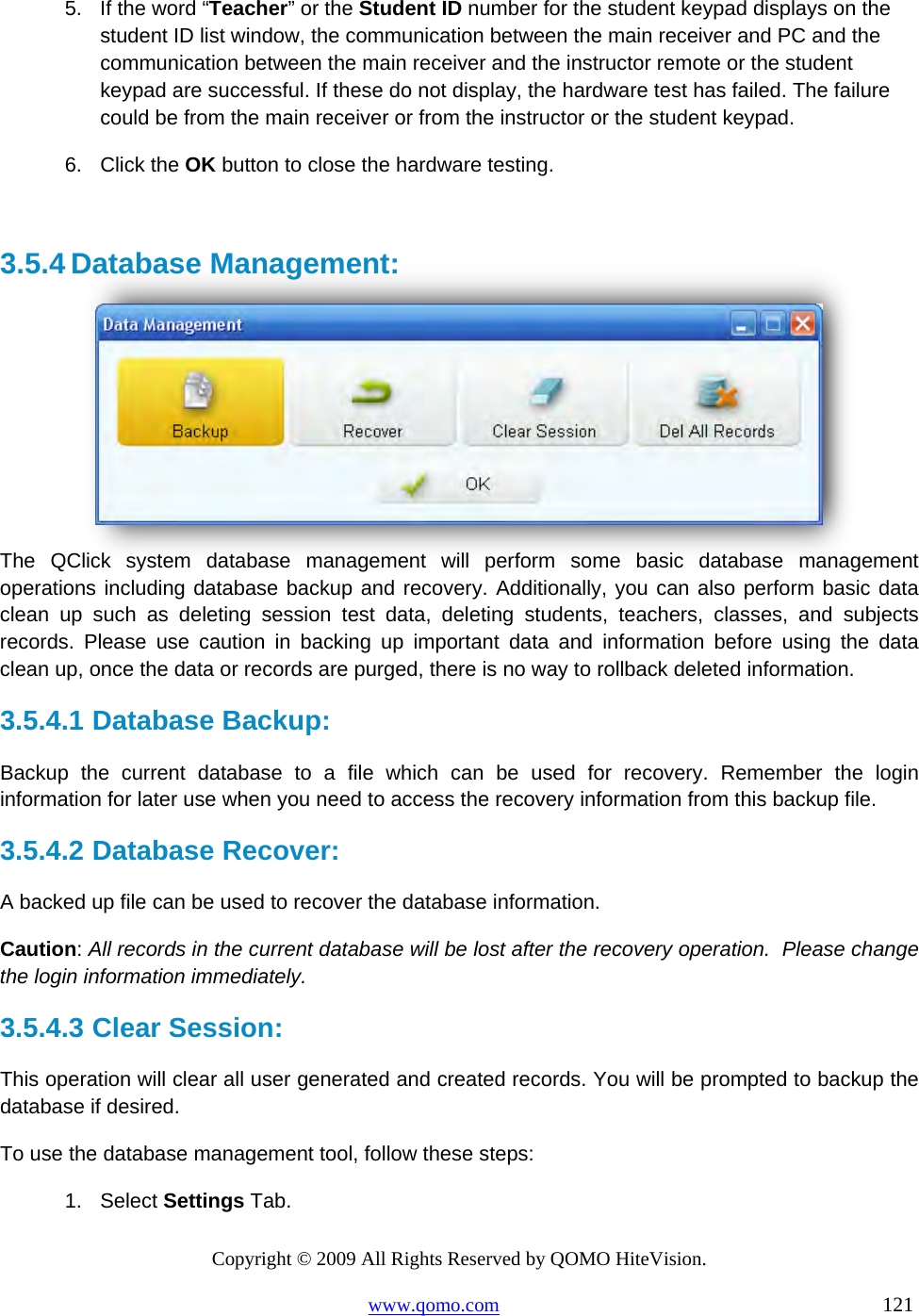 Copyright © 2009 All Rights Reserved by QOMO HiteVision. www.qomo.com                                                                          121  5.  If the word “Teacher” or the Student ID number for the student keypad displays on the student ID list window, the communication between the main receiver and PC and the communication between the main receiver and the instructor remote or the student keypad are successful. If these do not display, the hardware test has failed. The failure could be from the main receiver or from the instructor or the student keypad. 6. Click the OK button to close the hardware testing.  3.5.4 Database Management:   The QClick system database management will perform some basic database management operations including database backup and recovery. Additionally, you can also perform basic data clean up such as deleting session test data, deleting students, teachers, classes, and subjects records. Please use caution in backing up important data and information before using the data clean up, once the data or records are purged, there is no way to rollback deleted information. 3.5.4.1  Database Backup:   Backup the current database to a file which can be used for recovery. Remember the login information for later use when you need to access the recovery information from this backup file. 3.5.4.2  Database Recover: A backed up file can be used to recover the database information.  Caution: All records in the current database will be lost after the recovery operation.  Please change the login information immediately. 3.5.4.3  Clear Session: This operation will clear all user generated and created records. You will be prompted to backup the database if desired. To use the database management tool, follow these steps: 1. Select Settings Tab. 