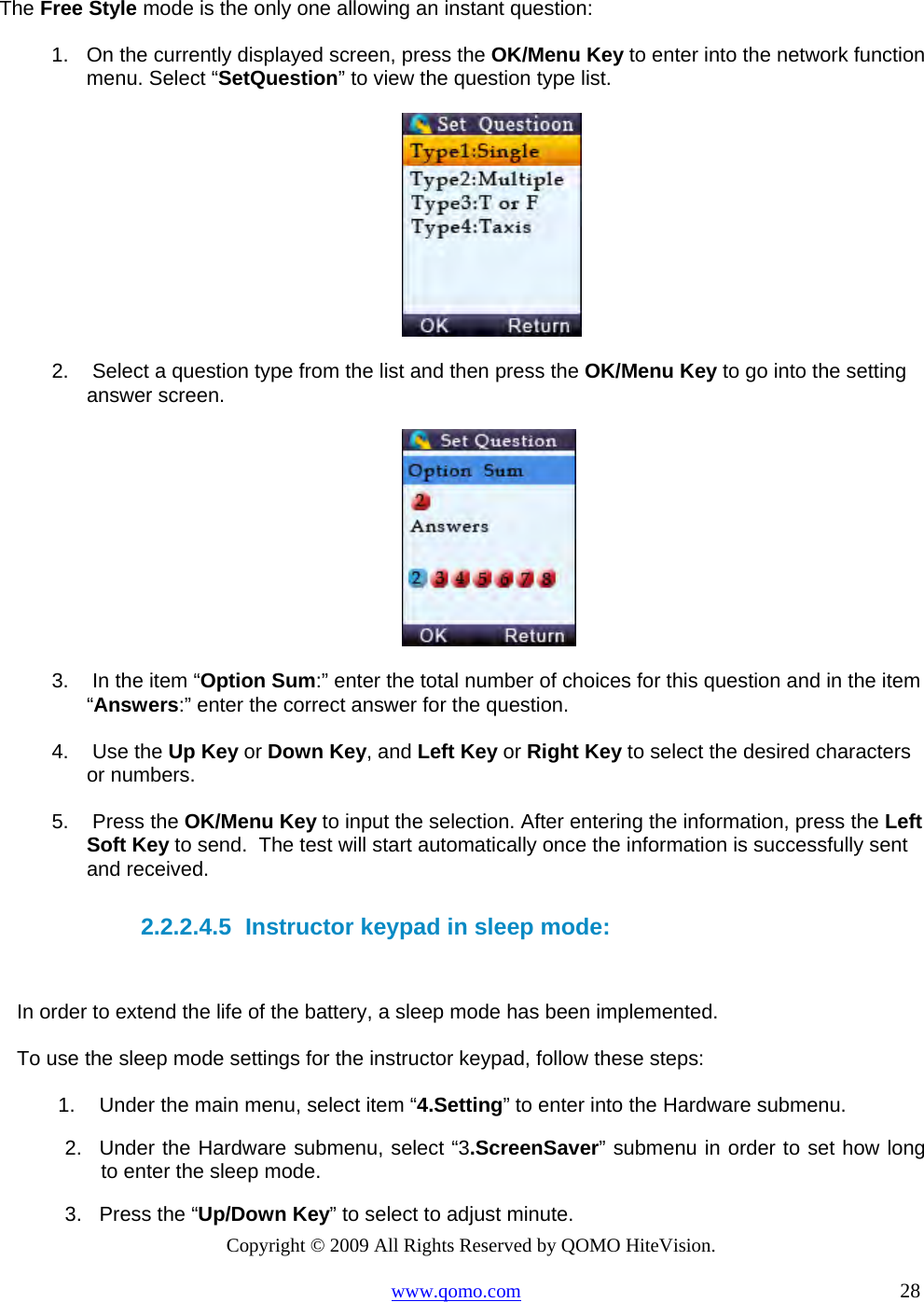 Copyright © 2009 All Rights Reserved by QOMO HiteVision. www.qomo.com                                                                          28  The Free Style mode is the only one allowing an instant question: 1.  On the currently displayed screen, press the OK/Menu Key to enter into the network function menu. Select “SetQuestion” to view the question type list.    2.   Select a question type from the list and then press the OK/Menu Key to go into the setting answer screen.    3.   In the item “Option Sum:” enter the total number of choices for this question and in the item “Answers:” enter the correct answer for the question.   4.   Use the Up Key or Down Key, and Left Key or Right Key to select the desired characters or numbers.   5.   Press the OK/Menu Key to input the selection. After entering the information, press the Left Soft Key to send.  The test will start automatically once the information is successfully sent and received.   2.2.2.4.5  Instructor keypad in sleep mode:  In order to extend the life of the battery, a sleep mode has been implemented.  To use the sleep mode settings for the instructor keypad, follow these steps: 1.  Under the main menu, select item “4.Setting” to enter into the Hardware submenu. 2.  Under the Hardware submenu, select “3.ScreenSaver” submenu in order to set how long to enter the sleep mode.  3.  Press the “Up/Down Key” to select to adjust minute. 
