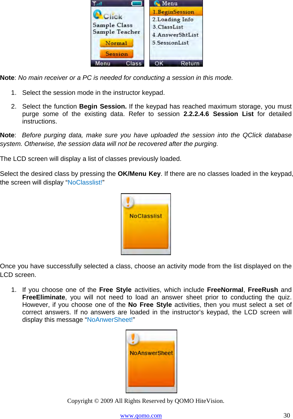 Copyright © 2009 All Rights Reserved by QOMO HiteVision. www.qomo.com                                                                          30        Note: No main receiver or a PC is needed for conducting a session in this mode. 1.  Select the session mode in the instructor keypad. 2.  Select the function Begin Session. If the keypad has reached maximum storage, you must purge some of the existing data. Refer to session 2.2.2.4.6 Session List for detailed instructions. Note:  Before purging data, make sure you have uploaded the session into the QClick database system. Otherwise, the session data will not be recovered after the purging. The LCD screen will display a list of classes previously loaded. Select the desired class by pressing the OK/Menu Key. If there are no classes loaded in the keypad, the screen will display “NoClasslist!”   Once you have successfully selected a class, choose an activity mode from the list displayed on the LCD screen. 1.  If you choose one of the Free Style activities, which include FreeNormal, FreeRush and FreeEliminate, you will not need to load an answer sheet prior to conducting the quiz. However, if you choose one of the No Free Style activities, then you must select a set of correct answers. If no answers are loaded in the instructor’s keypad, the LCD screen will display this message “NoAnwerSheet!”  