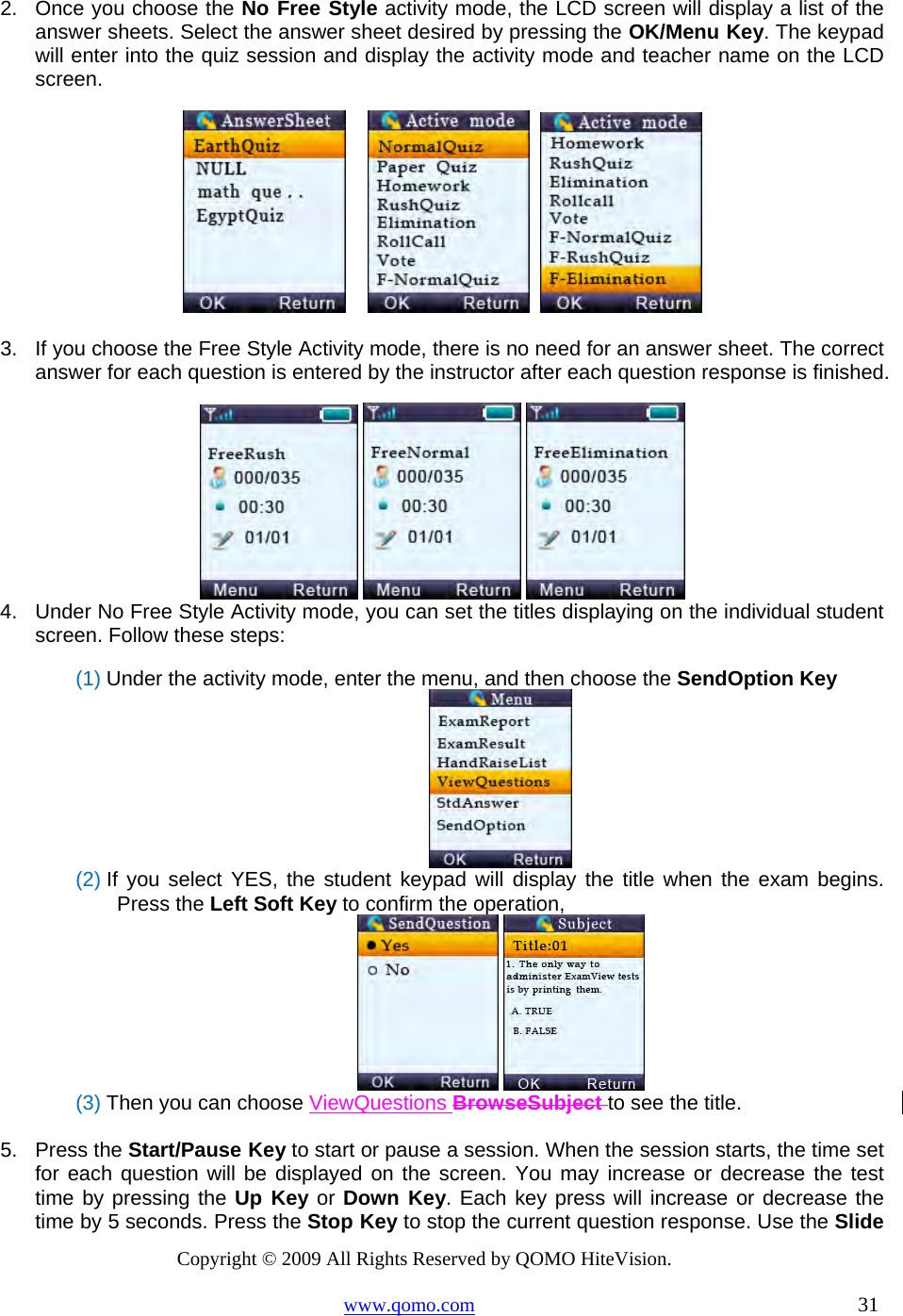 Copyright © 2009 All Rights Reserved by QOMO HiteVision. www.qomo.com                                                                          31  2.  Once you choose the No Free Style activity mode, the LCD screen will display a list of the answer sheets. Select the answer sheet desired by pressing the OK/Menu Key. The keypad will enter into the quiz session and display the activity mode and teacher name on the LCD screen.           3.  If you choose the Free Style Activity mode, there is no need for an answer sheet. The correct answer for each question is entered by the instructor after each question response is finished.    4.  Under No Free Style Activity mode, you can set the titles displaying on the individual student screen. Follow these steps: (1) Under the activity mode, enter the menu, and then choose the SendOption Key  (2) If you select YES, the student keypad will display the title when the exam begins. Press the Left Soft Key to confirm the operation,    (3) Then you can choose ViewQuestions BrowseSubject to see the title.    5. Press the Start/Pause Key to start or pause a session. When the session starts, the time set for each question will be displayed on the screen. You may increase or decrease the test time by pressing the Up Key or Down Key. Each key press will increase or decrease the time by 5 seconds. Press the Stop Key to stop the current question response. Use the Slide 