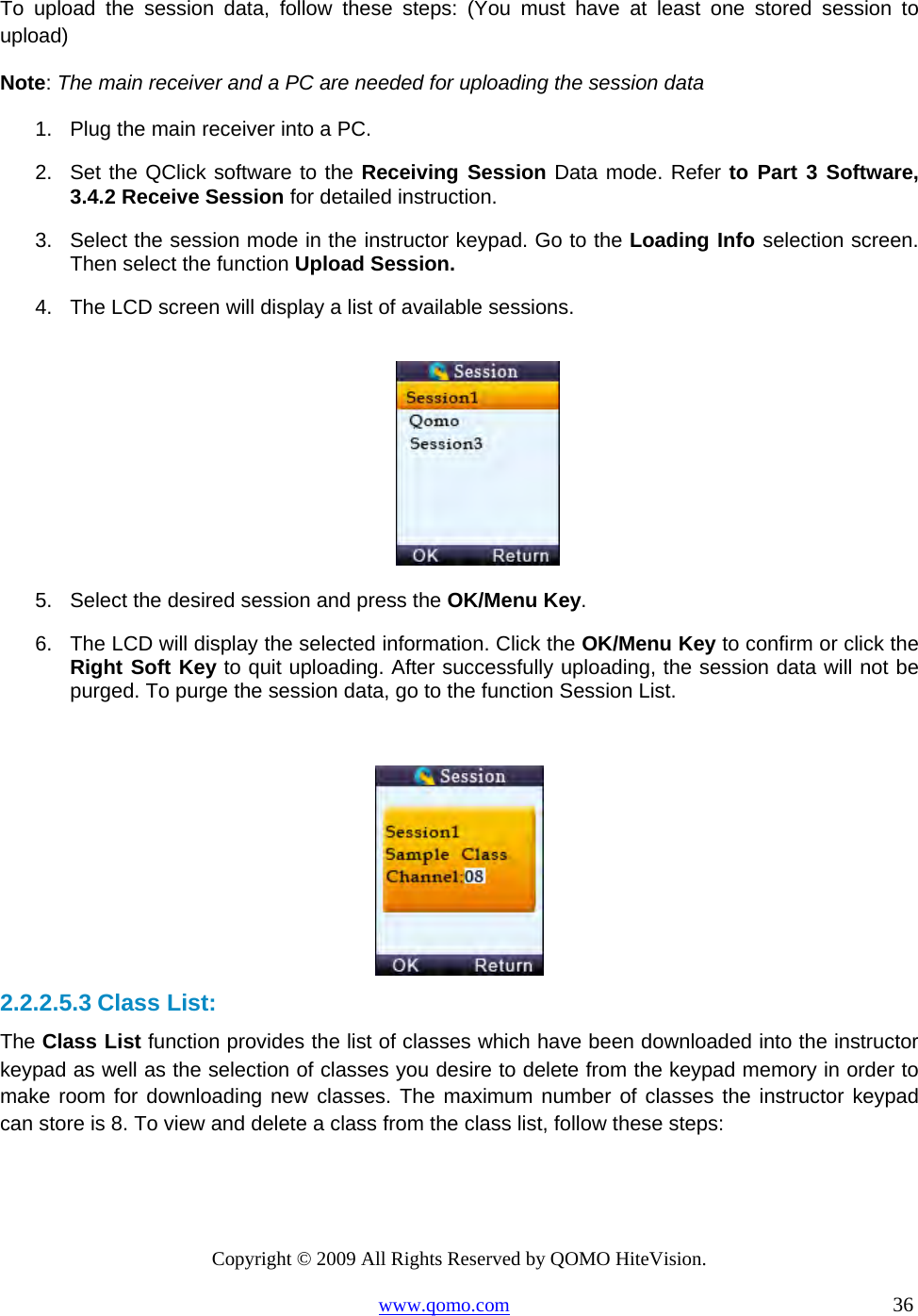 Copyright © 2009 All Rights Reserved by QOMO HiteVision. www.qomo.com                                                                          36  To upload the session data, follow these steps: (You must have at least one stored session to upload) Note: The main receiver and a PC are needed for uploading the session data 1.  Plug the main receiver into a PC. 2.  Set the QClick software to the Receiving Session Data mode. Refer to Part 3 Software, 3.4.2 Receive Session for detailed instruction. 3.  Select the session mode in the instructor keypad. Go to the Loading Info selection screen. Then select the function Upload Session. 4.  The LCD screen will display a list of available sessions.   5.  Select the desired session and press the OK/Menu Key. 6.  The LCD will display the selected information. Click the OK/Menu Key to confirm or click the Right Soft Key to quit uploading. After successfully uploading, the session data will not be purged. To purge the session data, go to the function Session List.   2.2.2.5.3 Class List: The Class List function provides the list of classes which have been downloaded into the instructor keypad as well as the selection of classes you desire to delete from the keypad memory in order to make room for downloading new classes. The maximum number of classes the instructor keypad can store is 8. To view and delete a class from the class list, follow these steps: 