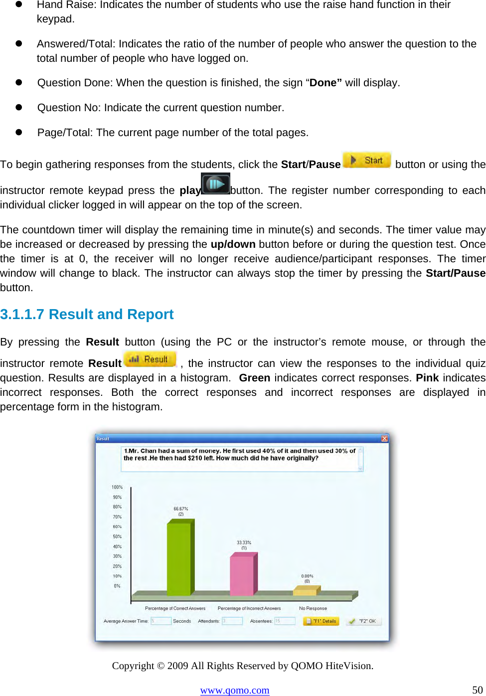 Copyright © 2009 All Rights Reserved by QOMO HiteVision. www.qomo.com                                                                          50    Hand Raise: Indicates the number of students who use the raise hand function in their keypad.   Answered/Total: Indicates the ratio of the number of people who answer the question to the total number of people who have logged on.   Question Done: When the question is finished, the sign “Done” will display.   Question No: Indicate the current question number.   Page/Total: The current page number of the total pages.  To begin gathering responses from the students, click the Start/Pause  button or using the instructor remote keypad press the play button. The register number corresponding to each individual clicker logged in will appear on the top of the screen. The countdown timer will display the remaining time in minute(s) and seconds. The timer value may be increased or decreased by pressing the up/down button before or during the question test. Once the timer is at 0, the receiver will no longer receive audience/participant responses. The timer window will change to black. The instructor can always stop the timer by pressing the Start/Pause button.  3.1.1.7  Result and Report  By pressing the Result button (using the PC or the instructor’s remote mouse, or through the instructor remote Result  , the instructor can view the responses to the individual quiz question. Results are displayed in a histogram.  Green indicates correct responses. Pink indicates incorrect responses. Both the correct responses and incorrect responses are displayed in percentage form in the histogram.   