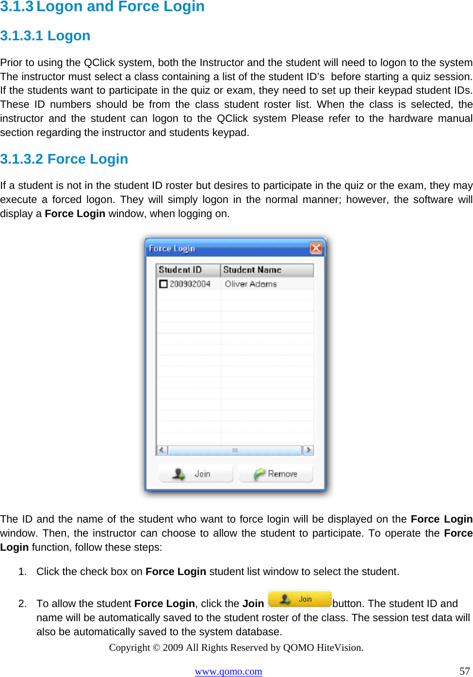 Copyright © 2009 All Rights Reserved by QOMO HiteVision. www.qomo.com                                                                          57  3.1.3 Logon and Force Login 3.1.3.1  Logon Prior to using the QClick system, both the Instructor and the student will need to logon to the system The instructor must select a class containing a list of the student ID’s  before starting a quiz session. If the students want to participate in the quiz or exam, they need to set up their keypad student IDs. These ID numbers should be from the class student roster list. When the class is selected, the instructor and the student can logon to the QClick system Please refer to the hardware manual section regarding the instructor and students keypad.  3.1.3.2  Force Login If a student is not in the student ID roster but desires to participate in the quiz or the exam, they may execute a forced logon. They will simply logon in the normal manner; however, the software will display a Force Login window, when logging on.    The ID and the name of the student who want to force login will be displayed on the Force Login window. Then, the instructor can choose to allow the student to participate. To operate the Force Login function, follow these steps: 1.  Click the check box on Force Login student list window to select the student. 2.  To allow the student Force Login, click the Join button. The student ID and name will be automatically saved to the student roster of the class. The session test data will also be automatically saved to the system database. 