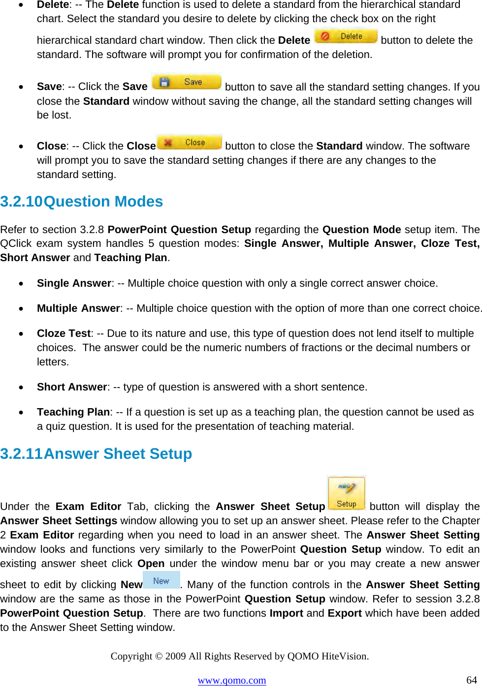 Copyright © 2009 All Rights Reserved by QOMO HiteVision. www.qomo.com                                                                          64  •  Delete: -- The Delete function is used to delete a standard from the hierarchical standard chart. Select the standard you desire to delete by clicking the check box on the right hierarchical standard chart window. Then click the Delete   button to delete the standard. The software will prompt you for confirmation of the deletion.  •  Save: -- Click the Save   button to save all the standard setting changes. If you close the Standard window without saving the change, all the standard setting changes will be lost.  •  Close: -- Click the Close  button to close the Standard window. The software will prompt you to save the standard setting changes if there are any changes to the standard setting.  3.2.10 Question  Modes Refer to section 3.2.8 PowerPoint Question Setup regarding the Question Mode setup item. The QClick exam system handles 5 question modes: Single Answer, Multiple Answer, Cloze Test, Short Answer and Teaching Plan.  •  Single Answer: -- Multiple choice question with only a single correct answer choice. •  Multiple Answer: -- Multiple choice question with the option of more than one correct choice.  •  Cloze Test: -- Due to its nature and use, this type of question does not lend itself to multiple choices.  The answer could be the numeric numbers of fractions or the decimal numbers or letters. •  Short Answer: -- type of question is answered with a short sentence. •  Teaching Plan: -- If a question is set up as a teaching plan, the question cannot be used as a quiz question. It is used for the presentation of teaching material. 3.2.11 Answer Sheet Setup Under the Exam Editor Tab, clicking the Answer Sheet Setup  button will display the Answer Sheet Settings window allowing you to set up an answer sheet. Please refer to the Chapter 2 Exam Editor regarding when you need to load in an answer sheet. The Answer Sheet Setting window looks and functions very similarly to the PowerPoint Question Setup window. To edit an existing answer sheet click Open under the window menu bar or you may create a new answer sheet to edit by clicking New . Many of the function controls in the Answer Sheet Setting window are the same as those in the PowerPoint Question Setup window. Refer to session 3.2.8 PowerPoint Question Setup.  There are two functions Import and Export which have been added to the Answer Sheet Setting window. 