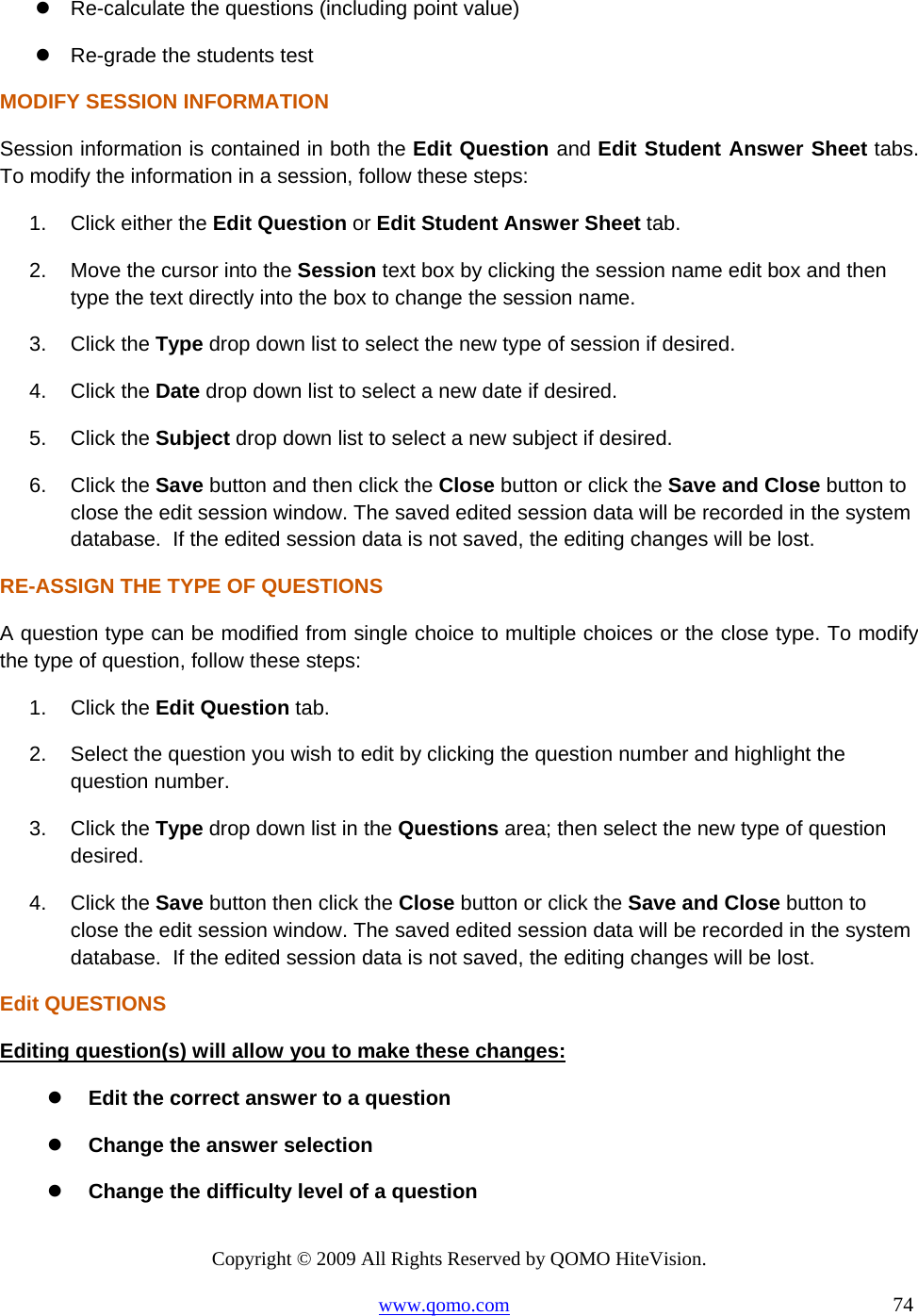 Copyright © 2009 All Rights Reserved by QOMO HiteVision. www.qomo.com                                                                          74   Re-calculate the questions (including point value)  Re-grade the students test MODIFY SESSION INFORMATION Session information is contained in both the Edit Question and Edit Student Answer Sheet tabs. To modify the information in a session, follow these steps: 1.  Click either the Edit Question or Edit Student Answer Sheet tab. 2.  Move the cursor into the Session text box by clicking the session name edit box and then type the text directly into the box to change the session name. 3. Click the Type drop down list to select the new type of session if desired. 4. Click the Date drop down list to select a new date if desired. 5. Click the Subject drop down list to select a new subject if desired. 6. Click the Save button and then click the Close button or click the Save and Close button to close the edit session window. The saved edited session data will be recorded in the system database.  If the edited session data is not saved, the editing changes will be lost. RE-ASSIGN THE TYPE OF QUESTIONS A question type can be modified from single choice to multiple choices or the close type. To modify the type of question, follow these steps: 1. Click the Edit Question tab. 2.  Select the question you wish to edit by clicking the question number and highlight the question number. 3. Click the Type drop down list in the Questions area; then select the new type of question desired. 4. Click the Save button then click the Close button or click the Save and Close button to close the edit session window. The saved edited session data will be recorded in the system database.  If the edited session data is not saved, the editing changes will be lost. Edit QUESTIONS Editing question(s) will allow you to make these changes:   Edit the correct answer to a question   Change the answer selection   Change the difficulty level of a question 