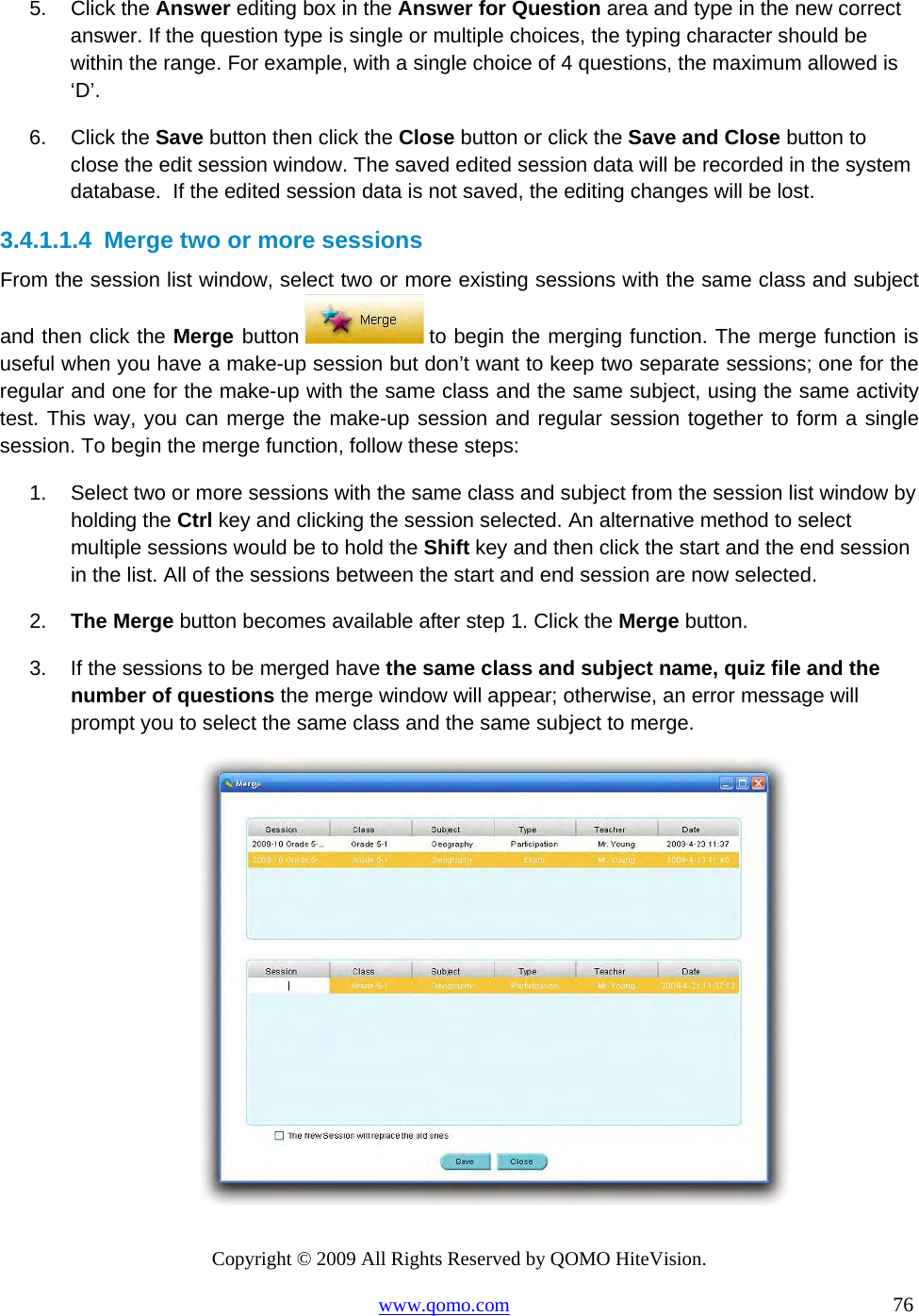 Copyright © 2009 All Rights Reserved by QOMO HiteVision. www.qomo.com                                                                          76  5. Click the Answer editing box in the Answer for Question area and type in the new correct answer. If the question type is single or multiple choices, the typing character should be within the range. For example, with a single choice of 4 questions, the maximum allowed is ‘D’. 6. Click the Save button then click the Close button or click the Save and Close button to close the edit session window. The saved edited session data will be recorded in the system database.  If the edited session data is not saved, the editing changes will be lost. 3.4.1.1.4  Merge two or more sessions From the session list window, select two or more existing sessions with the same class and subject and then click the Merge button  to begin the merging function. The merge function is useful when you have a make-up session but don’t want to keep two separate sessions; one for the regular and one for the make-up with the same class and the same subject, using the same activity test. This way, you can merge the make-up session and regular session together to form a single session. To begin the merge function, follow these steps: 1.  Select two or more sessions with the same class and subject from the session list window by holding the Ctrl key and clicking the session selected. An alternative method to select multiple sessions would be to hold the Shift key and then click the start and the end session in the list. All of the sessions between the start and end session are now selected. 2.  The Merge button becomes available after step 1. Click the Merge button. 3.  If the sessions to be merged have the same class and subject name, quiz file and the number of questions the merge window will appear; otherwise, an error message will prompt you to select the same class and the same subject to merge.   