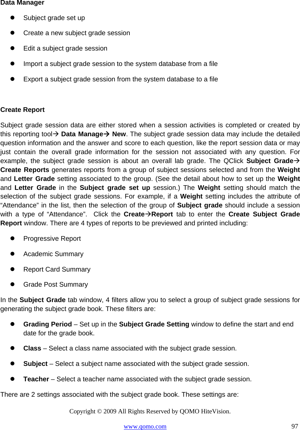 Copyright © 2009 All Rights Reserved by QOMO HiteVision. www.qomo.com                                                                          97  Data Manager   Subject grade set up    Create a new subject grade session   Edit a subject grade session   Import a subject grade session to the system database from a file   Export a subject grade session from the system database to a file  Create Report Subject grade session data are either stored when a session activities is completed or created by this reporting tool Data Manage New. The subject grade session data may include the detailed question information and the answer and score to each question, like the report session data or may just contain the overall grade information for the session not associated with any question. For example, the subject grade session is about an overall lab grade. The QClick Subject Grade Create Reports generates reports from a group of subject sessions selected and from the Weight and Letter Grade setting associated to the group. (See the detail about how to set up the Weight and  Letter Grade in the Subject grade set up session.) The Weight  setting should match the selection of the subject grade sessions. For example, if a Weight setting includes the attribute of “Attendance” in the list, then the selection of the group of Subject grade should include a session with a type of “Attendance”.  Click the CreateReport tab to enter the Create Subject Grade Report window. There are 4 types of reports to be previewed and printed including:   Progressive Report   Academic Summary   Report Card Summary   Grade Post Summary In the Subject Grade tab window, 4 filters allow you to select a group of subject grade sessions for generating the subject grade book. These filters are:   Grading Period – Set up in the Subject Grade Setting window to define the start and end date for the grade book.   Class – Select a class name associated with the subject grade session.   Subject – Select a subject name associated with the subject grade session.   Teacher – Select a teacher name associated with the subject grade session. There are 2 settings associated with the subject grade book. These settings are: 