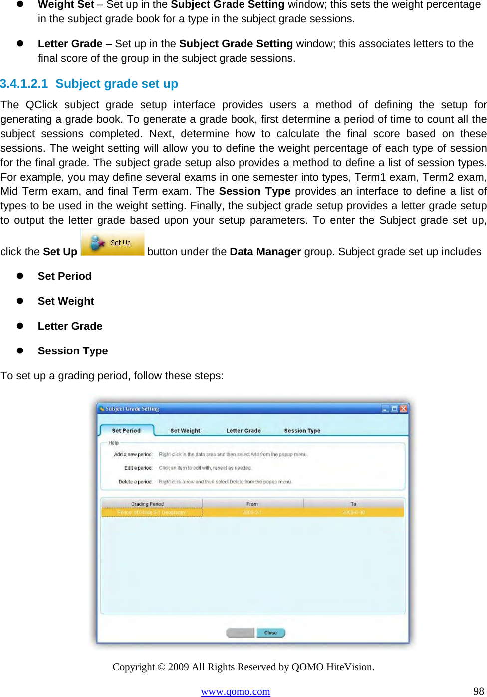 Copyright © 2009 All Rights Reserved by QOMO HiteVision. www.qomo.com                                                                          98    Weight Set – Set up in the Subject Grade Setting window; this sets the weight percentage in the subject grade book for a type in the subject grade sessions.   Letter Grade – Set up in the Subject Grade Setting window; this associates letters to the final score of the group in the subject grade sessions. 3.4.1.2.1  Subject grade set up The QClick subject grade setup interface provides users a method of defining the setup for generating a grade book. To generate a grade book, first determine a period of time to count all the subject sessions completed. Next, determine how to calculate the final score based on these sessions. The weight setting will allow you to define the weight percentage of each type of session for the final grade. The subject grade setup also provides a method to define a list of session types. For example, you may define several exams in one semester into types, Term1 exam, Term2 exam, Mid Term exam, and final Term exam. The Session Type provides an interface to define a list of types to be used in the weight setting. Finally, the subject grade setup provides a letter grade setup to output the letter grade based upon your setup parameters. To enter the Subject grade set up, click the Set Up  button under the Data Manager group. Subject grade set up includes   Set Period   Set Weight   Letter Grade   Session Type To set up a grading period, follow these steps:  