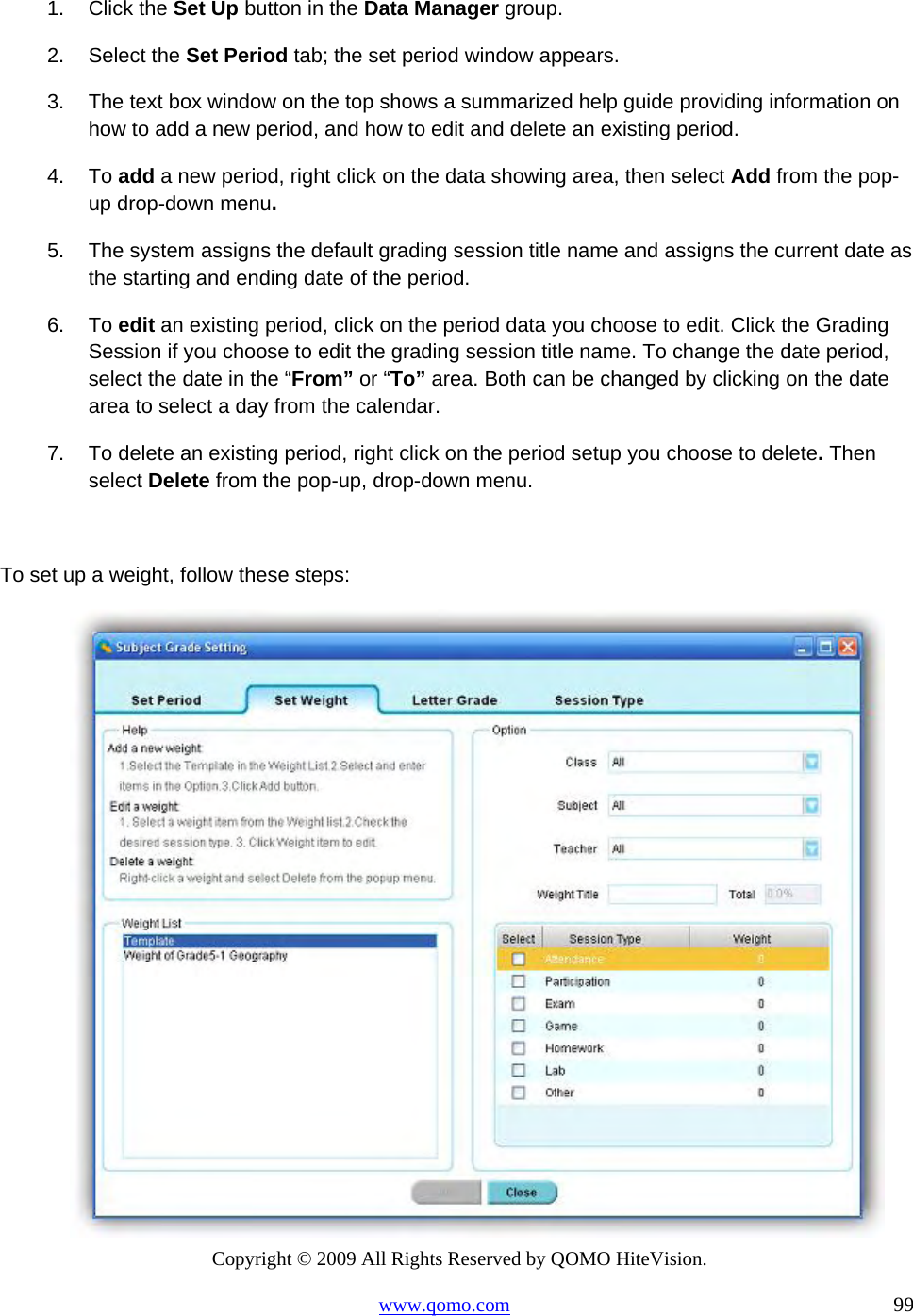 Copyright © 2009 All Rights Reserved by QOMO HiteVision. www.qomo.com                                                                          99  1. Click the Set Up button in the Data Manager group. 2. Select the Set Period tab; the set period window appears. 3.  The text box window on the top shows a summarized help guide providing information on how to add a new period, and how to edit and delete an existing period.  4. To add a new period, right click on the data showing area, then select Add from the pop-up drop-down menu. 5.  The system assigns the default grading session title name and assigns the current date as the starting and ending date of the period. 6. To edit an existing period, click on the period data you choose to edit. Click the Grading Session if you choose to edit the grading session title name. To change the date period, select the date in the “From” or “To” area. Both can be changed by clicking on the date area to select a day from the calendar. 7.  To delete an existing period, right click on the period setup you choose to delete. Then select Delete from the pop-up, drop-down menu.  To set up a weight, follow these steps:  