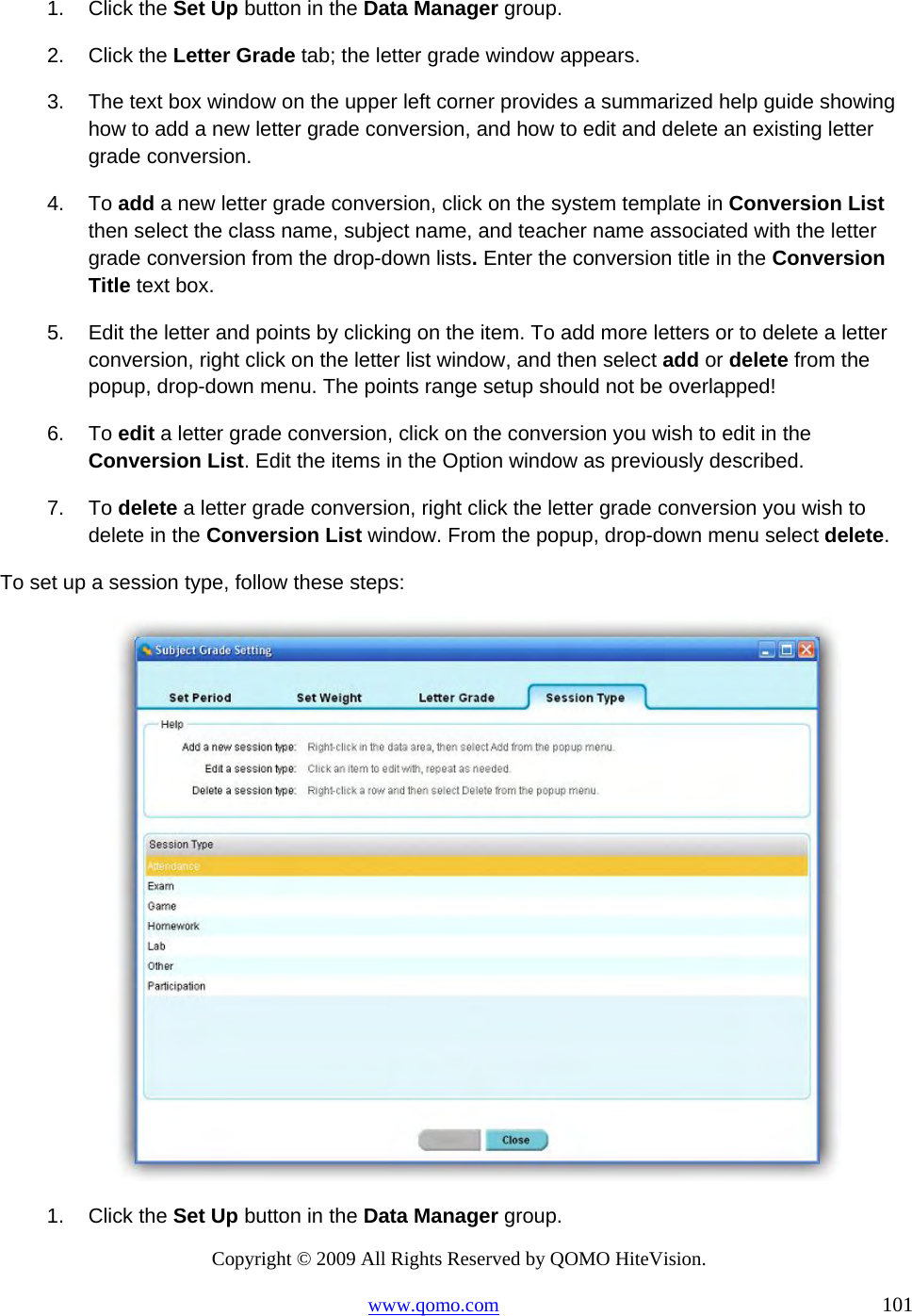 Copyright © 2009 All Rights Reserved by QOMO HiteVision. www.qomo.com                                                                          101  1. Click the Set Up button in the Data Manager group. 2. Click the Letter Grade tab; the letter grade window appears. 3.  The text box window on the upper left corner provides a summarized help guide showing how to add a new letter grade conversion, and how to edit and delete an existing letter grade conversion.  4. To add a new letter grade conversion, click on the system template in Conversion List then select the class name, subject name, and teacher name associated with the letter grade conversion from the drop-down lists. Enter the conversion title in the Conversion Title text box. 5.  Edit the letter and points by clicking on the item. To add more letters or to delete a letter conversion, right click on the letter list window, and then select add or delete from the popup, drop-down menu. The points range setup should not be overlapped! 6. To edit a letter grade conversion, click on the conversion you wish to edit in the Conversion List. Edit the items in the Option window as previously described. 7. To delete a letter grade conversion, right click the letter grade conversion you wish to delete in the Conversion List window. From the popup, drop-down menu select delete. To set up a session type, follow these steps:  1. Click the Set Up button in the Data Manager group. 