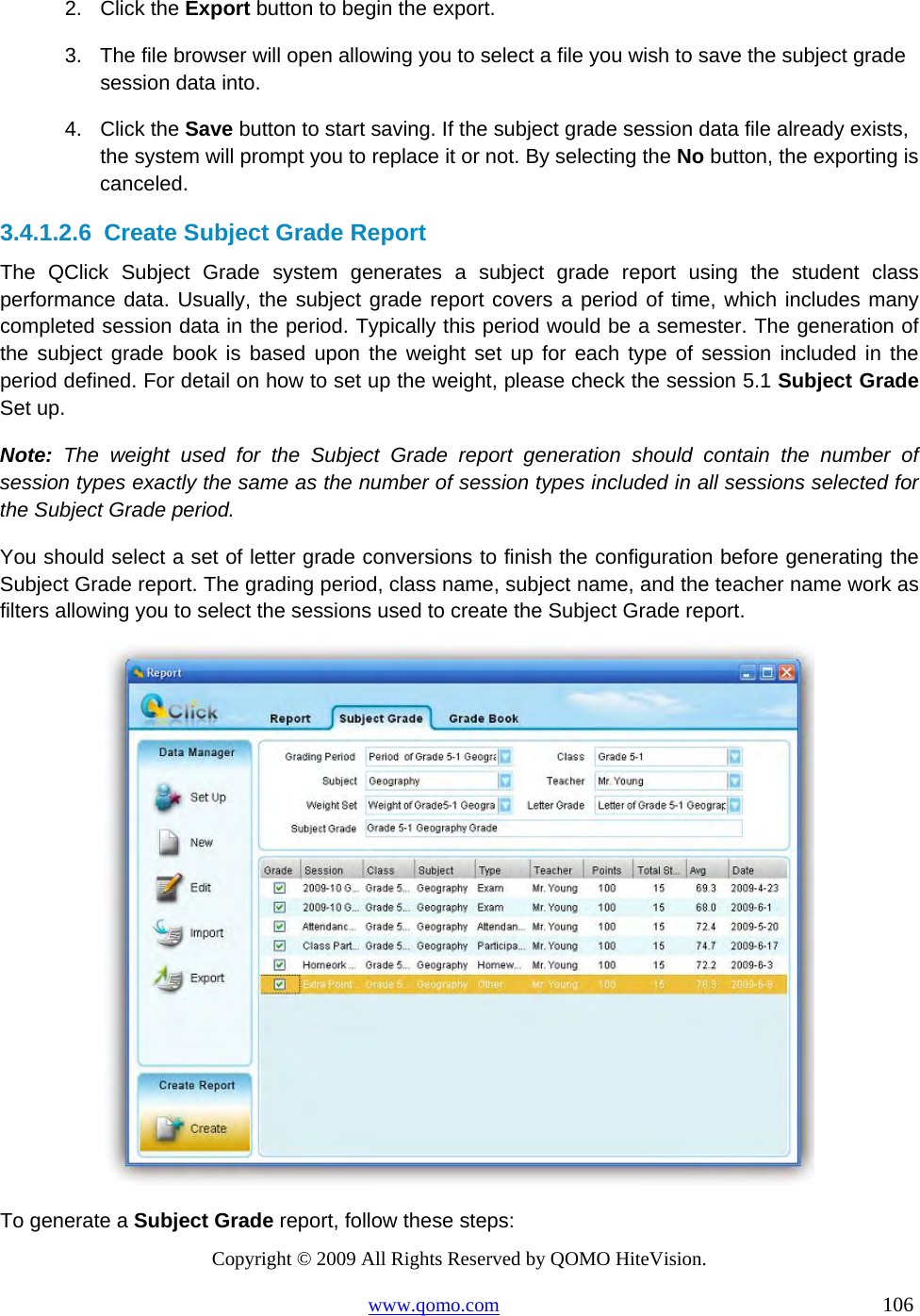 Copyright © 2009 All Rights Reserved by QOMO HiteVision. www.qomo.com                                                                          106  2. Click the Export button to begin the export. 3.  The file browser will open allowing you to select a file you wish to save the subject grade session data into. 4. Click the Save button to start saving. If the subject grade session data file already exists, the system will prompt you to replace it or not. By selecting the No button, the exporting is canceled. 3.4.1.2.6  Create Subject Grade Report The QClick Subject Grade system generates a subject grade report using the student class performance data. Usually, the subject grade report covers a period of time, which includes many completed session data in the period. Typically this period would be a semester. The generation of the subject grade book is based upon the weight set up for each type of session included in the period defined. For detail on how to set up the weight, please check the session 5.1 Subject Grade Set up.  Note: The weight used for the Subject Grade report generation should contain the number of session types exactly the same as the number of session types included in all sessions selected for the Subject Grade period.  You should select a set of letter grade conversions to finish the configuration before generating the Subject Grade report. The grading period, class name, subject name, and the teacher name work as filters allowing you to select the sessions used to create the Subject Grade report.  To generate a Subject Grade report, follow these steps: 