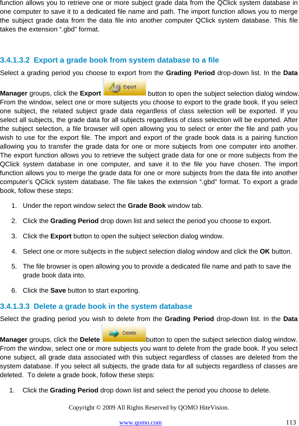 Copyright © 2009 All Rights Reserved by QOMO HiteVision. www.qomo.com                                                                          113  function allows you to retrieve one or more subject grade data from the QClick system database in one computer to save it to a dedicated file name and path. The import function allows you to merge the subject grade data from the data file into another computer QClick system database. This file takes the extension “.gbd” format.   3.4.1.3.2  Export a grade book from system database to a file Select a grading period you choose to export from the Grading Period drop-down list. In the Data Manager groups, click the Export   button to open the subject selection dialog window. From the window, select one or more subjects you choose to export to the grade book. If you select one subject, the related subject grade data regardless of class selection will be exported. If you select all subjects, the grade data for all subjects regardless of class selection will be exported. After the subject selection, a file browser will open allowing you to select or enter the file and path you wish to use for the export file. The import and export of the grade book data is a pairing function allowing you to transfer the grade data for one or more subjects from one computer into another. The export function allows you to retrieve the subject grade data for one or more subjects from the QClick system database in one computer, and save it to the file you have chosen. The import function allows you to merge the grade data for one or more subjects from the data file into another computer’s QClick system database. The file takes the extension “.gbd” format. To export a grade book, follow these steps: 1.  Under the report window select the Grade Book window tab. 2. Click the Grading Period drop down list and select the period you choose to export. 3. Click the Export button to open the subject selection dialog window. 4.  Select one or more subjects in the subject selection dialog window and click the OK button. 5.  The file browser is open allowing you to provide a dedicated file name and path to save the grade book data into. 6. Click the Save button to start exporting.  3.4.1.3.3  Delete a grade book in the system database Select the grading period you wish to delete from the Grading Period drop-down list. In the Data Manager groups, click the Delete  button to open the subject selection dialog window. From the window, select one or more subjects you want to delete from the grade book. If you select one subject, all grade data associated with this subject regardless of classes are deleted from the system database. If you select all subjects, the grade data for all subjects regardless of classes are deleted.  To delete a grade book, follow these steps: 1. Click the Grading Period drop down list and select the period you choose to delete. 