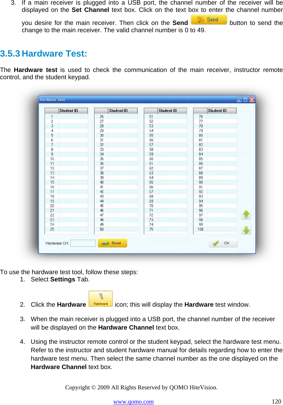 Copyright © 2009 All Rights Reserved by QOMO HiteVision. www.qomo.com                                                                          120  3.  If a main receiver is plugged into a USB port, the channel number of the receiver will be displayed on the Set Channel text box. Click on the text box to enter the channel number you desire for the main receiver. Then click on the Send  button to send the change to the main receiver. The valid channel number is 0 to 49.  3.5.3 Hardware Test:  The  Hardware test is used to check the communication of the main receiver, instructor remote control, and the student keypad.     To use the hardware test tool, follow these steps: 1. Select Settings Tab. 2. Click the Hardware  icon; this will display the Hardware test window. 3.  When the main receiver is plugged into a USB port, the channel number of the receiver will be displayed on the Hardware Channel text box.  4.  Using the instructor remote control or the student keypad, select the hardware test menu. Refer to the instructor and student hardware manual for details regarding how to enter the hardware test menu. Then select the same channel number as the one displayed on the Hardware Channel text box. 