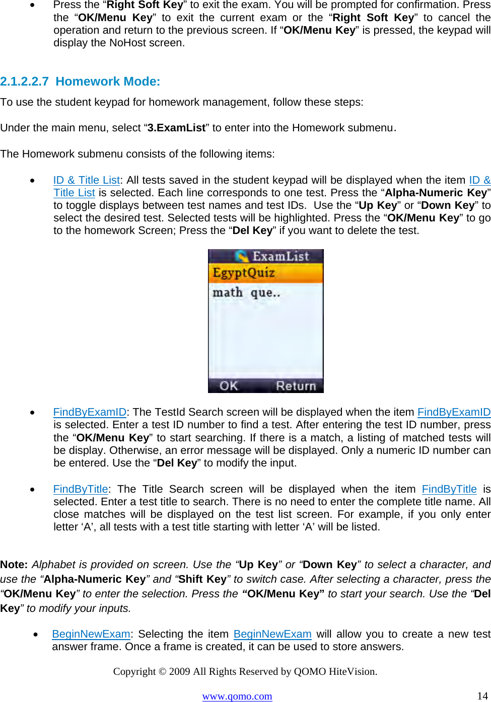 Copyright © 2009 All Rights Reserved by QOMO HiteVision. www.qomo.com                                                                          14  •      Press the “Right Soft Key” to exit the exam. You will be prompted for confirmation. Press the “OK/Menu Key” to exit the current exam or the “Right Soft Key” to cancel the operation and return to the previous screen. If “OK/Menu Key” is pressed, the keypad will display the NoHost screen.  2.1.2.2.7  Homework Mode: To use the student keypad for homework management, follow these steps: Under the main menu, select “3.ExamList” to enter into the Homework submenu． The Homework submenu consists of the following items: •      ID &amp; Title List: All tests saved in the student keypad will be displayed when the item ID &amp; Title List is selected. Each line corresponds to one test. Press the “Alpha-Numeric Key” to toggle displays between test names and test IDs.  Use the “Up Key” or “Down Key” to select the desired test. Selected tests will be highlighted. Press the “OK/Menu Key” to go to the homework Screen; Press the “Del Key” if you want to delete the test.   •      FindByExamID: The TestId Search screen will be displayed when the item FindByExamID is selected. Enter a test ID number to find a test. After entering the test ID number, press the “OK/Menu Key” to start searching. If there is a match, a listing of matched tests will be display. Otherwise, an error message will be displayed. Only a numeric ID number can be entered. Use the “Del Key” to modify the input.  •      FindByTitle: The Title Search screen will be displayed when the item FindByTitle is selected. Enter a test title to search. There is no need to enter the complete title name. All close matches will be displayed on the test list screen. For example, if you only enter letter ‘A’, all tests with a test title starting with letter ‘A’ will be listed.  Note: Alphabet is provided on screen. Use the “Up Key” or “Down Key” to select a character, and use the “Alpha-Numeric Key” and “Shift Key” to switch case. After selecting a character, press the “OK/Menu Key” to enter the selection. Press the “OK/Menu Key” to start your search. Use the “Del Key” to modify your inputs. •  BeginNewExam: Selecting the item BeginNewExam will allow you to create a new test answer frame. Once a frame is created, it can be used to store answers. 