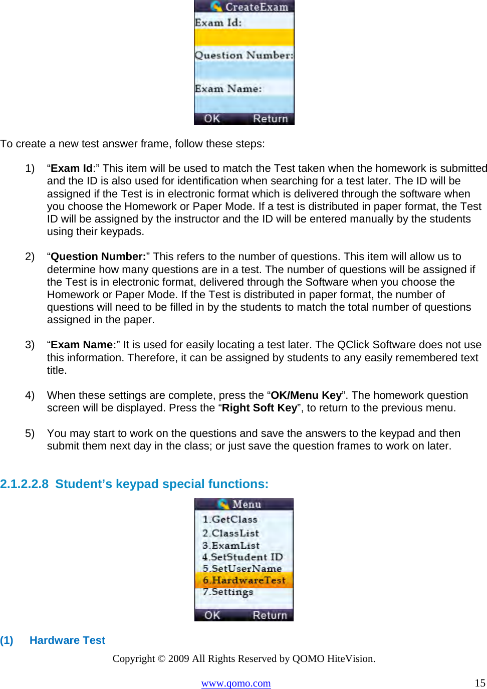 Copyright © 2009 All Rights Reserved by QOMO HiteVision. www.qomo.com                                                                          15    To create a new test answer frame, follow these steps: 1) “Exam Id:” This item will be used to match the Test taken when the homework is submitted and the ID is also used for identification when searching for a test later. The ID will be assigned if the Test is in electronic format which is delivered through the software when you choose the Homework or Paper Mode. If a test is distributed in paper format, the Test ID will be assigned by the instructor and the ID will be entered manually by the students using their keypads.  2) “Question Number:” This refers to the number of questions. This item will allow us to determine how many questions are in a test. The number of questions will be assigned if the Test is in electronic format, delivered through the Software when you choose the Homework or Paper Mode. If the Test is distributed in paper format, the number of questions will need to be filled in by the students to match the total number of questions assigned in the paper.  3) “Exam Name:” It is used for easily locating a test later. The QClick Software does not use this information. Therefore, it can be assigned by students to any easily remembered text title.   4)  When these settings are complete, press the “OK/Menu Key”. The homework question screen will be displayed. Press the “Right Soft Key”, to return to the previous menu.  5)  You may start to work on the questions and save the answers to the keypad and then submit them next day in the class; or just save the question frames to work on later.  2.1.2.2.8  Student’s keypad special functions:  (1) Hardware Test 