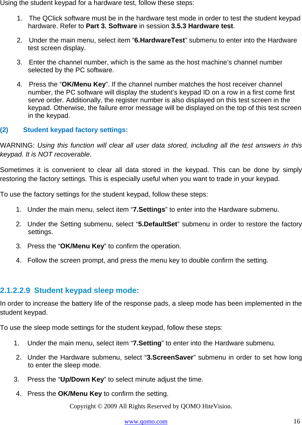 Copyright © 2009 All Rights Reserved by QOMO HiteVision. www.qomo.com                                                                          16   Using the student keypad for a hardware test, follow these steps: 1.    The QClick software must be in the hardware test mode in order to test the student keypad hardware. Refer to Part 3. Software in session 3.5.3 Hardware test.  2.    Under the main menu, select item “6.HardwareTest” submenu to enter into the Hardware test screen display. 3.    Enter the channel number, which is the same as the host machine’s channel number selected by the PC software. 4.    Press the “OK/Menu Key”. If the channel number matches the host receiver channel number, the PC software will display the student’s keypad ID on a row in a first come first serve order. Additionally, the register number is also displayed on this test screen in the keypad. Otherwise, the failure error message will be displayed on the top of this test screen in the keypad. (2)  Student keypad factory settings:  WARNING: Using this function will clear all user data stored, including all the test answers in this keypad. It is NOT recoverable. Sometimes it is convenient to clear all data stored in the keypad. This can be done by simply restoring the factory settings. This is especially useful when you want to trade in your keypad. To use the factory settings for the student keypad, follow these steps: 1.  Under the main menu, select item “7.Settings” to enter into the Hardware submenu. 2.  Under the Setting submenu, select “5.DefaultSet” submenu in order to restore the factory settings.  3.  Press the “OK/Menu Key” to confirm the operation. 4.  Follow the screen prompt, and press the menu key to double confirm the setting.  2.1.2.2.9  Student keypad sleep mode: In order to increase the battery life of the response pads, a sleep mode has been implemented in the student keypad. To use the sleep mode settings for the student keypad, follow these steps: 1.  Under the main menu, select item “7.Setting” to enter into the Hardware submenu. 2.  Under the Hardware submenu, select “3.ScreenSaver” submenu in order to set how long to enter the sleep mode.  3.  Press the “Up/Down Key” to select minute adjust the time. 4. Press the OK/Menu Key to confirm the setting. 