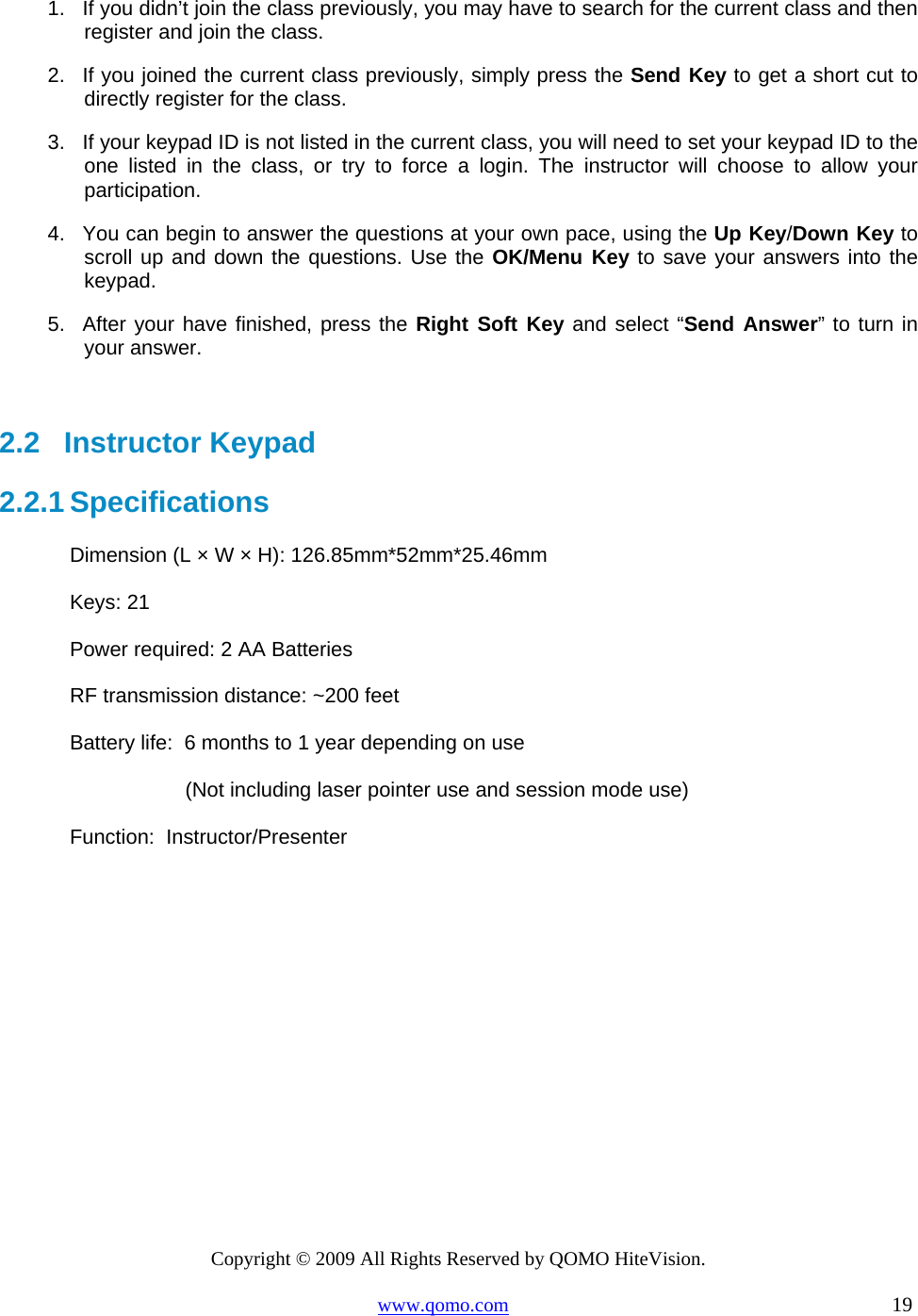 Copyright © 2009 All Rights Reserved by QOMO HiteVision. www.qomo.com                                                                          19  1.  If you didn’t join the class previously, you may have to search for the current class and then register and join the class. 2.  If you joined the current class previously, simply press the Send Key to get a short cut to directly register for the class. 3.  If your keypad ID is not listed in the current class, you will need to set your keypad ID to the one listed in the class, or try to force a login. The instructor will choose to allow your participation.  4.  You can begin to answer the questions at your own pace, using the Up Key/Down Key to scroll up and down the questions. Use the OK/Menu Key to save your answers into the keypad. 5.  After your have finished, press the Right Soft Key and select “Send Answer” to turn in your answer.   2.2   Instructor Keypad 2.2.1 Specifications Dimension (L × W × H): 126.85mm*52mm*25.46mm Keys: 21 Power required: 2 AA Batteries RF transmission distance: ~200 feet Battery life:  6 months to 1 year depending on use                     (Not including laser pointer use and session mode use)  Function:  Instructor/Presenter   