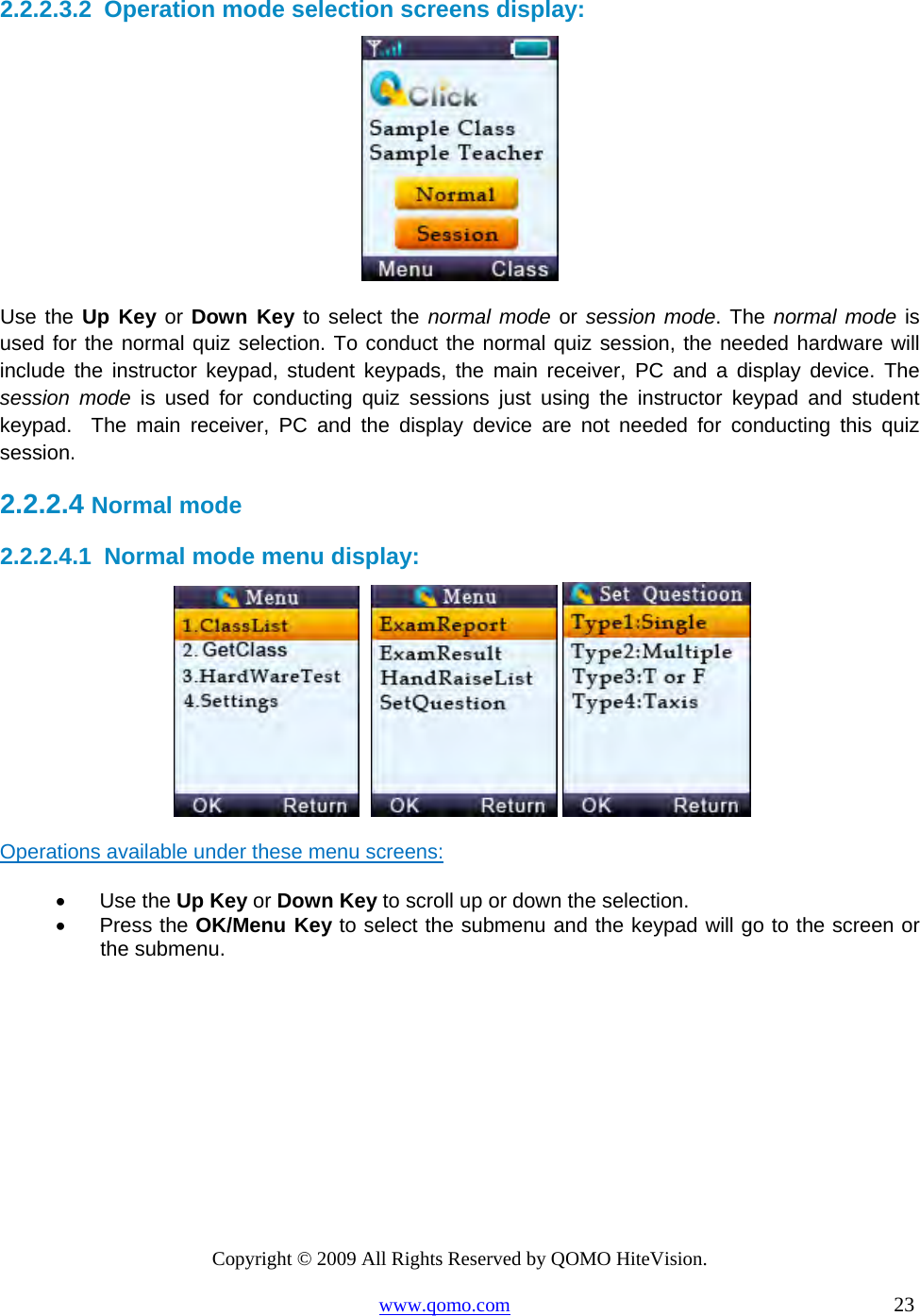 Copyright © 2009 All Rights Reserved by QOMO HiteVision. www.qomo.com                                                                          23  2.2.2.3.2  Operation mode selection screens display:  Use the Up Key or Down Key to select the normal mode or session mode. The normal mode is used for the normal quiz selection. To conduct the normal quiz session, the needed hardware will include the instructor keypad, student keypads, the main receiver, PC and a display device. The session mode is used for conducting quiz sessions just using the instructor keypad and student keypad.  The main receiver, PC and the display device are not needed for conducting this quiz session. 2.2.2.4  Normal mode 2.2.2.4.1  Normal mode menu display:        Operations available under these menu screens: •      Use the Up Key or Down Key to scroll up or down the selection. •      Press the OK/Menu Key to select the submenu and the keypad will go to the screen or the submenu.  