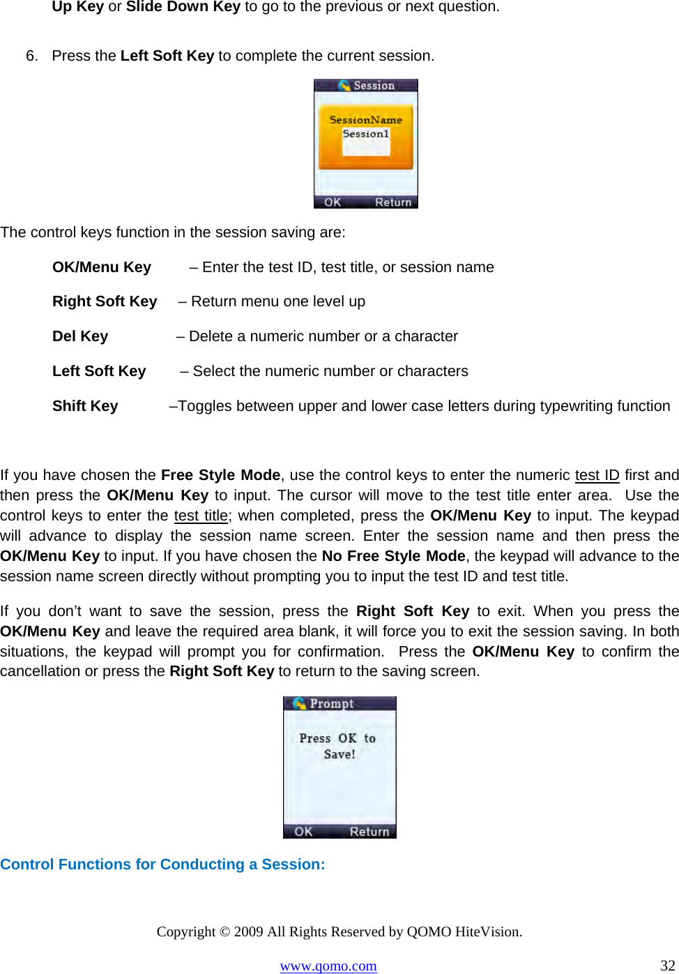 Copyright © 2009 All Rights Reserved by QOMO HiteVision. www.qomo.com                                                                          32  Up Key or Slide Down Key to go to the previous or next question.  6. Press the Left Soft Key to complete the current session.   The control keys function in the session saving are: OK/Menu Key         – Enter the test ID, test title, or session name Right Soft Key     – Return menu one level up Del Key                – Delete a numeric number or a character Left Soft Key        – Select the numeric number or characters Shift Key            –Toggles between upper and lower case letters during typewriting function   If you have chosen the Free Style Mode, use the control keys to enter the numeric test ID first and then press the OK/Menu Key to input. The cursor will move to the test title enter area.  Use the control keys to enter the test title; when completed, press the OK/Menu Key to input. The keypad will advance to display the session name screen. Enter the session name and then press the OK/Menu Key to input. If you have chosen the No Free Style Mode, the keypad will advance to the session name screen directly without prompting you to input the test ID and test title.  If you don’t want to save the session, press the Right Soft Key to exit. When you press the OK/Menu Key and leave the required area blank, it will force you to exit the session saving. In both situations, the keypad will prompt you for confirmation.  Press the OK/Menu Key to confirm the cancellation or press the Right Soft Key to return to the saving screen.   Control Functions for Conducting a Session: 